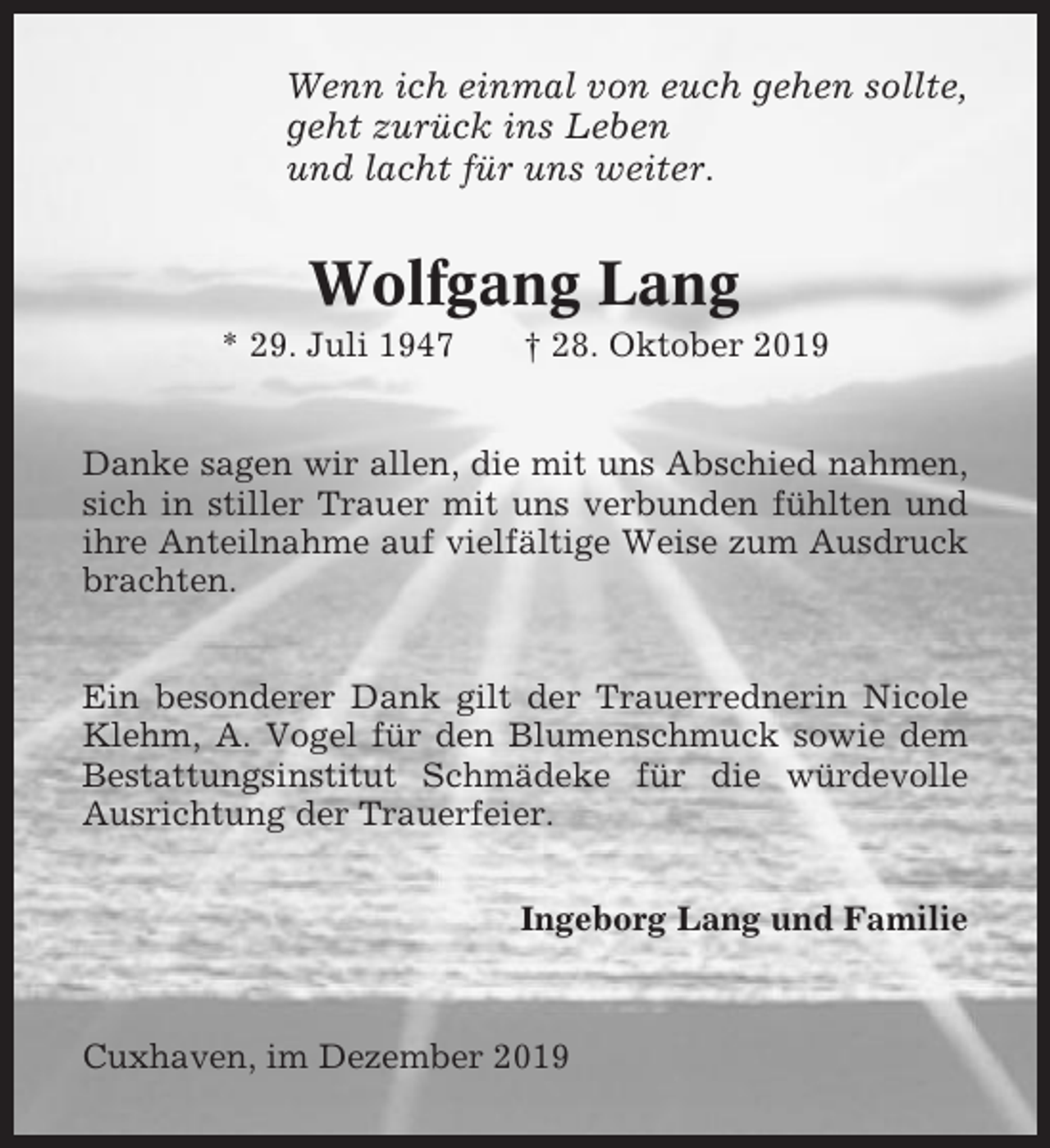 <p>Wenn ich einmal von euch gehen sollte,<br />geht zurück ins Leben<br />und lacht für uns weiter.</p><p>Wolfgang Lang<br />* 29. Juli 1947</p><p>† 28. Oktober 2019</p><p>Danke sagen wir allen, die mit uns Abschied nahmen,<br />sich in stiller Trauer mit uns verbunden fühlten und<br />ihre Anteilnahme auf vielfältige Weise zum Ausdruck<br />brachten.<br />Ein besonderer Dank gilt der Trauerrednerin Nicole<br />Klehm, A. Vogel für den Blumenschmuck sowie dem<br />Bestattungsinstitut Schmädeke für die würdevolle<br />Ausrichtung der Trauerfeier.<br />Ingeborg Lang und Familie</p><p>Cuxhaven, im Dezember 2019</p>