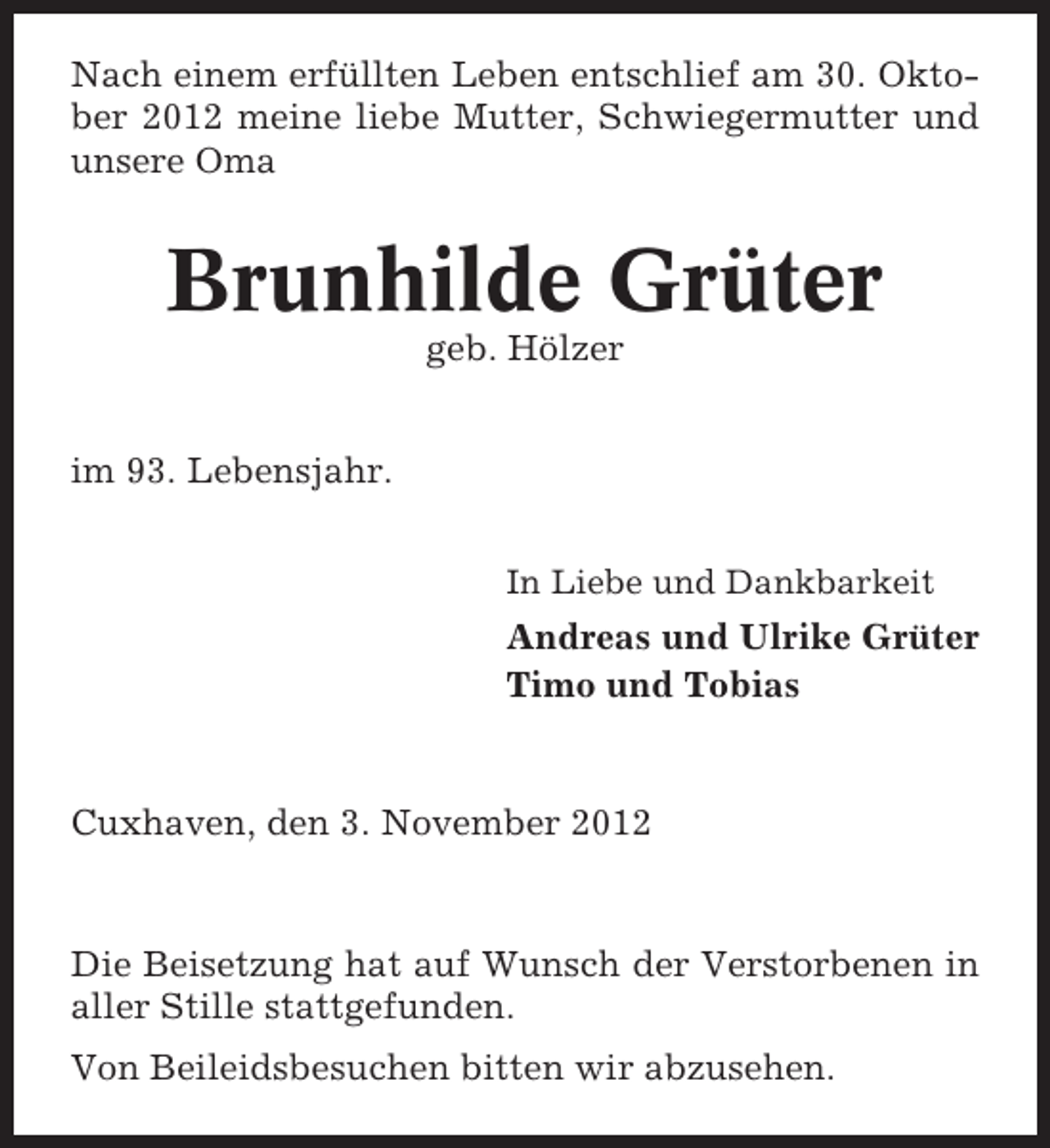<p>Nach einem erfüllten Leben entschlief am 30. Oktober 2012 meine liebe Mutter, Schwiegermutter und<br />unsere Oma</p><p>Brunhilde Grüter<br />geb. Hölzer<br />im 93. Lebensjahr.<br />In Liebe und Dankbarkeit</p><p>Andreas und Ulrike Grüter<br />Timo und Tobias</p><p>Cuxhaven, den 3. November 2012</p><p>Die Beisetzung hat auf Wunsch der Verstorbenen in<br />aller Stille stattgefunden.<br />Von Beileidsbesuchen bitten wir abzusehen.</p>