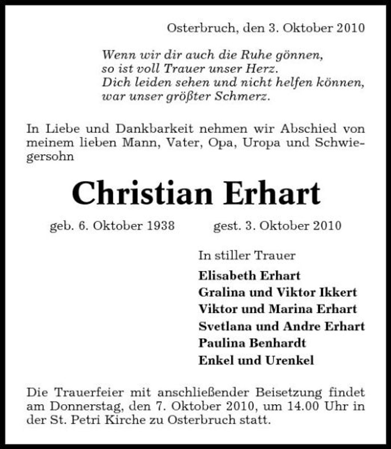 <p>Osterbruch, den 3. Oktober 2010 Wenn wir dir auch die Ruhe gönnen, so ist voll Trauer unser Herz. Dich leiden sehen und nicht helfen können, war unser größter Schmerz. In Liebe und Dankbarkeit nehmen wir Abschied von meinem lieben Mann, Vater, Opa, Uropa und Schwiegersohn</p><p>Christian Erhart<br />geb. 6. Oktober 1938 gest. 3. Oktober 2010 In stiller Trauer Elisabeth Erhart Gralina und Viktor Ikkert Viktor und Marina Erhart Svetlana und Andre Erhart Paulina Benhardt Enkel und Urenkel Die Trauerfeier mit anschließender Beisetzung findet am Donnerstag, den 7. Oktober 2010, um 14.00 Uhr in der St. Petri Kirche zu Osterbruch statt.</p>
