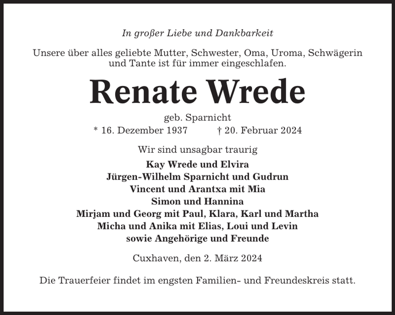 <p>In großer Liebe und Dankbarkeit<br />Unsere über alles geliebte Mutter, Schwester, Oma, Uroma, Schwägerin<br />und Tante ist für immer eingeschlafen.</p><p>Renate Wrede<br />geb. Sparnicht<br />* 16. Dezember 1937<br />† 20. Februar 2024<br />Wir sind unsagbar traurig<br />Kay Wrede und Elvira<br />Jürgen-Wilhelm Sparnicht und Gudrun<br />Vincent und Arantxa mit Mia<br />Simon und Hannina<br />Mirjam und Georg mit Paul, Klara, Karl und Martha<br />Micha und Anika mit Elias, Loui und Levin<br />sowie Angehörige und Freunde<br />Cuxhaven, den 2. März 2024<br />Die Trauerfeier findet im engsten Familien- und Freundeskreis statt.</p>