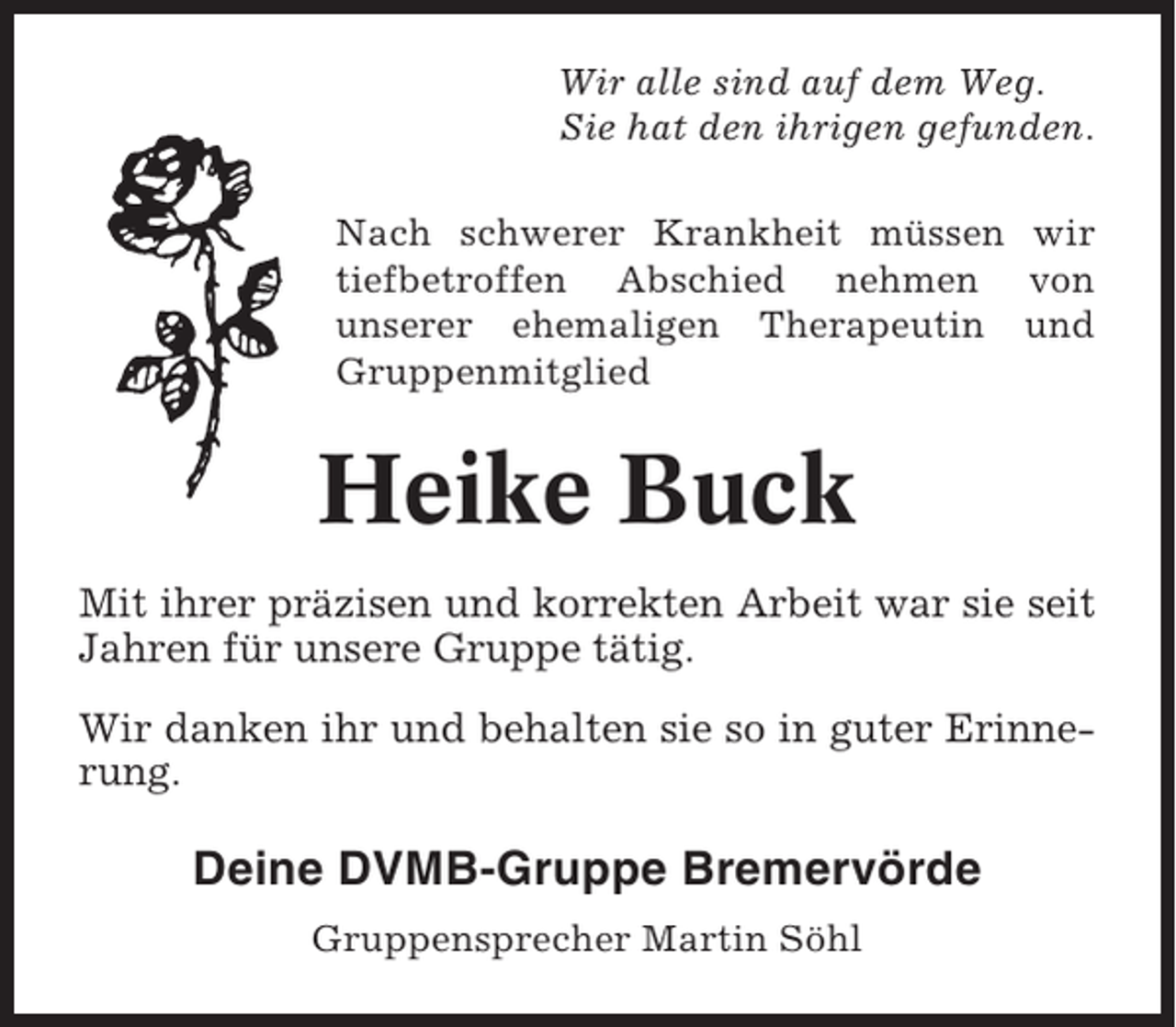 <p>Wir alle sind auf dem Weg.<br />Sie hat den ihrigen gefunden.<br />Nach schwerer Krankheit müssen wir<br />tiefbetroffen Abschied nehmen von<br />unserer ehemaligen Therapeutin und<br />Gruppenmitglied</p><p>Heike Buck<br />Mit ihrer präzisen und korrekten Arbeit war sie seit<br />Jahren für unsere Gruppe tätig.<br />Wir danken ihr und behalten sie so in guter Erinnerung.</p><p>Deine DVMB-Gruppe Bremervörde<br />Gruppensprecher Martin Söhl</p>