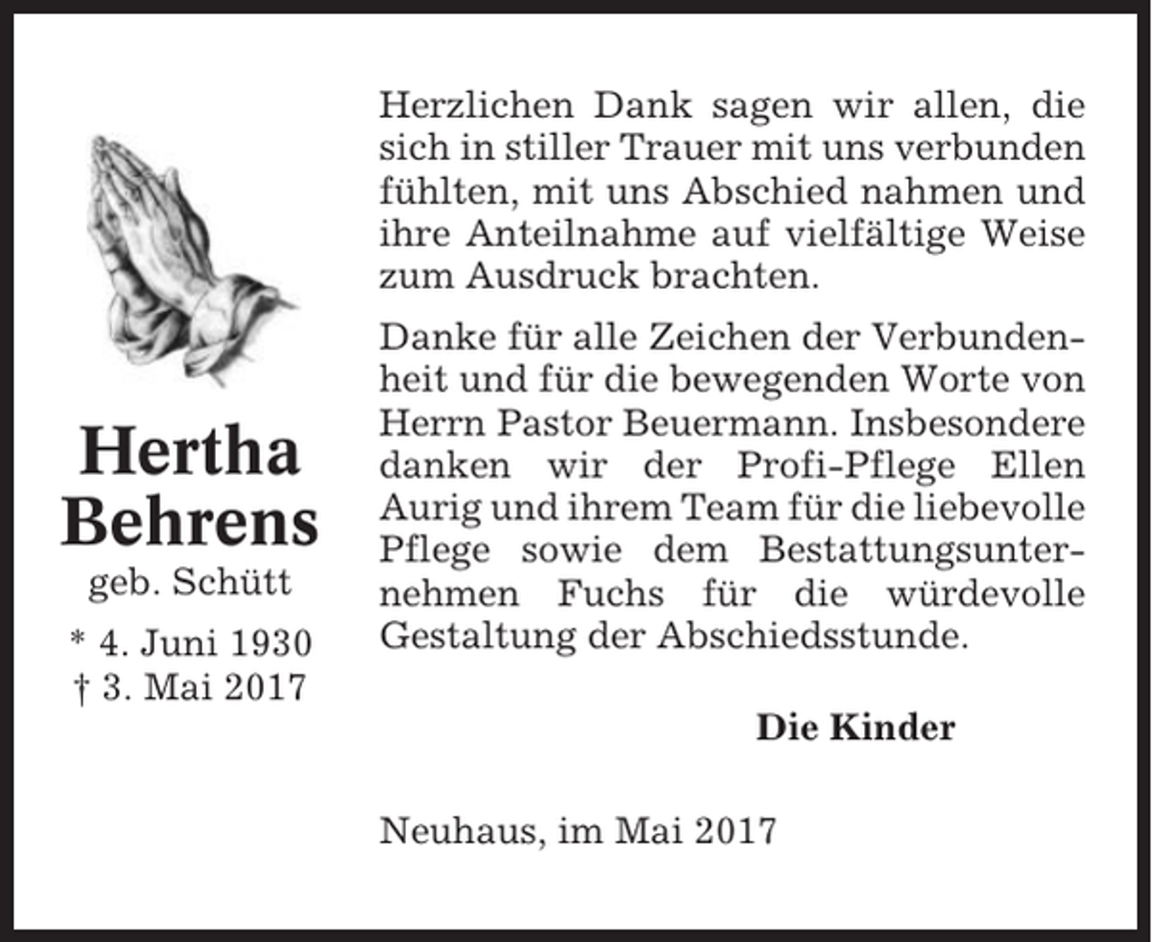 <p>Herzlichen Dank sagen wir allen, die<br />sich in stiller Trauer mit uns verbunden<br />fühlten, mit uns Abschied nahmen und<br />ihre Anteilnahme auf vielfältige Weise<br />zum Ausdruck brachten.</p><p>Hertha<br />Behrens<br />geb. Schütt<br />* 4. Juni 1930<br />† 3. Mai 2017</p><p>Danke für alle Zeichen der Verbundenheit und für die bewegenden Worte von<br />Herrn Pastor Beuermann. Insbesondere<br />danken wir der Profi-Pflege Ellen<br />Aurig und ihrem Team für die liebevolle<br />Pflege sowie dem Bestattungsunternehmen Fuchs für die würdevolle<br />Gestaltung der Abschiedsstunde.<br />Die Kinder<br />Neuhaus, im Mai 2017</p>
