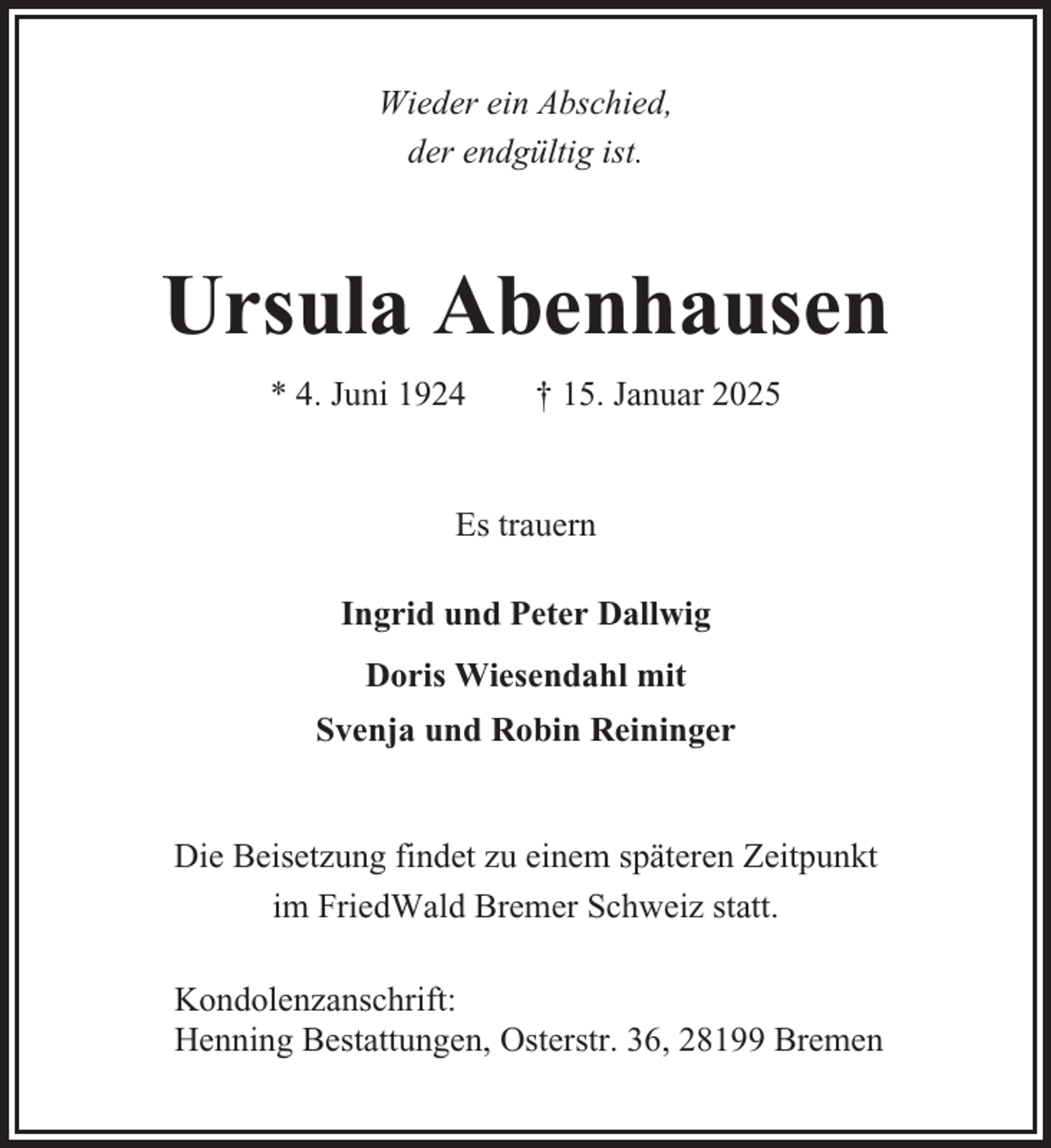 <p>Wieder ein Abschied,<br />der endgültig ist.</p><p>Ursula Abenhausen<br />* 4. Juni 1924</p><p>† 15. Januar 2025</p><p>Es trauern<br />Ingrid und Peter Dallwig<br />Doris Wiesendahl mit<br />Svenja und Robin Reininger</p><p>Die Beisetzung findet zu einem späteren Zeitpunkt<br />im FriedWald Bremer Schweiz statt.<br />Kondolenzanschrift:<br />Henning Bestattungen, Osterstr. 36, 28199 Bremen</p>