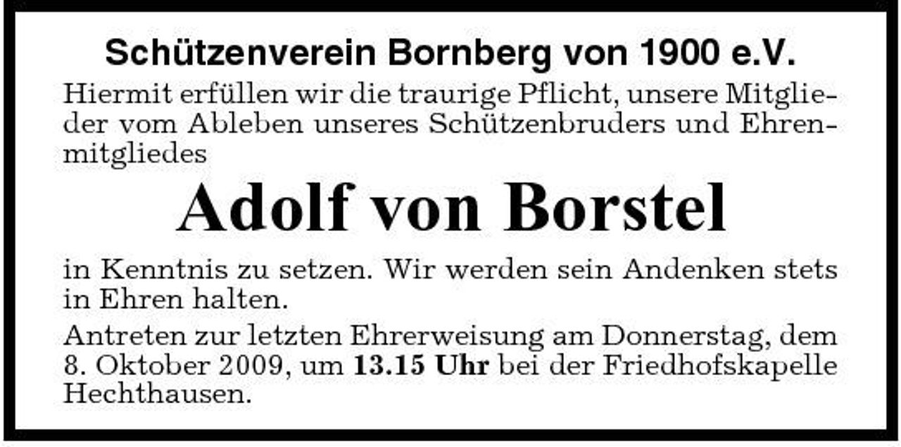 <p>Schützenverein Bornberg von 1900 e.V.<br />Hiermit erfüllen wir die traurige Pflicht, unsere Mitglieder vom Ableben unseres Schützenbruders und Ehrenmitgliedes</p><p>Adolf von Borstel<br />in Kenntnis zu setzen. Wir werden sein Andenken stets in Ehren halten. Antreten zur letzten Ehrerweisung am Donnerstag, dem 8. Oktober 2009, um 13.15 Uhr bei der Friedhofskapelle Hechthausen.</p>
