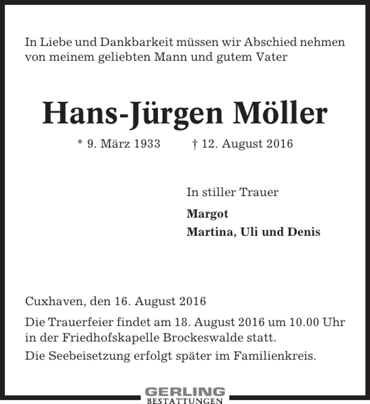 <p>In Liebe und Dankbarkeit müssen wir Abschied nehmen<br />von meinem geliebten Mann und gutem Vater</p><p>Hans-Jürgen Möller<br />* 9. März 1933</p><p>† 12. August 2016</p><p>In stiller Trauer<br />Margot<br />Martina, Uli und Denis</p><p>Cuxhaven, den 16. August 2016<br />Die Trauerfeier findet am 18. August 2016 um 10.00 Uhr<br />in der Friedhofskapelle Brockeswalde statt.<br />Die Seebeisetzung erfolgt später im Familienkreis.</p>