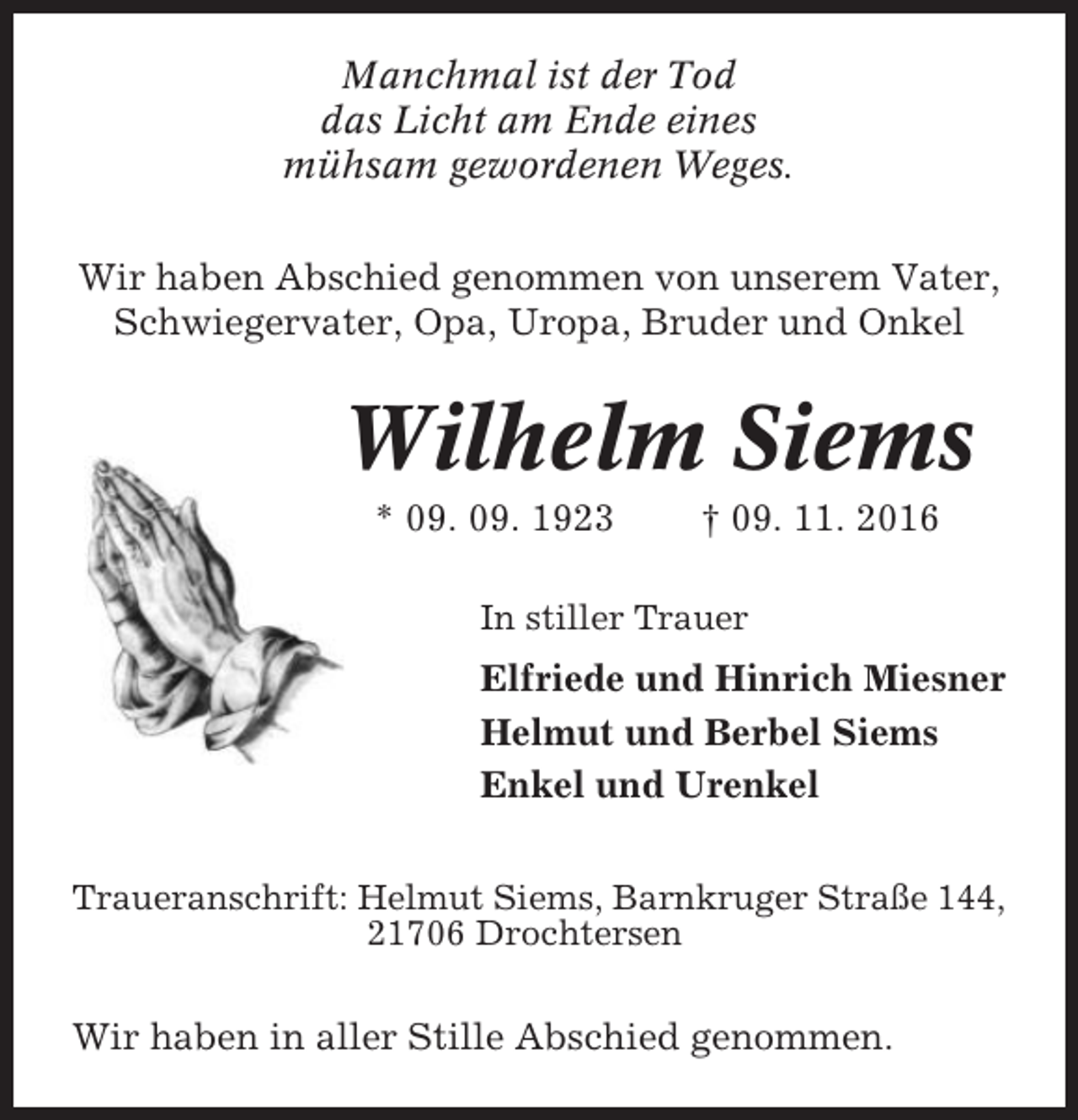 <p>Manchmal ist der Tod<br />das Licht am Ende eines<br />mühsam gewordenen Weges.<br />Wir haben Abschied genommen von unserem Vater,<br />Schwiegervater, Opa, Uropa, Bruder und Onkel</p><p>Wilhelm Siems<br />* 09. 09. 1923</p><p>† 09. 11. 2016</p><p>In stiller Trauer</p><p>Elfriede und Hinrich Miesner<br />Helmut und Berbel Siems<br />Enkel und Urenkel<br />Traueranschrift: Helmut Siems, Barnkruger Straße 144,<br />21706 Drochtersen</p><p>Wir haben in aller Stille Abschied genommen.</p>