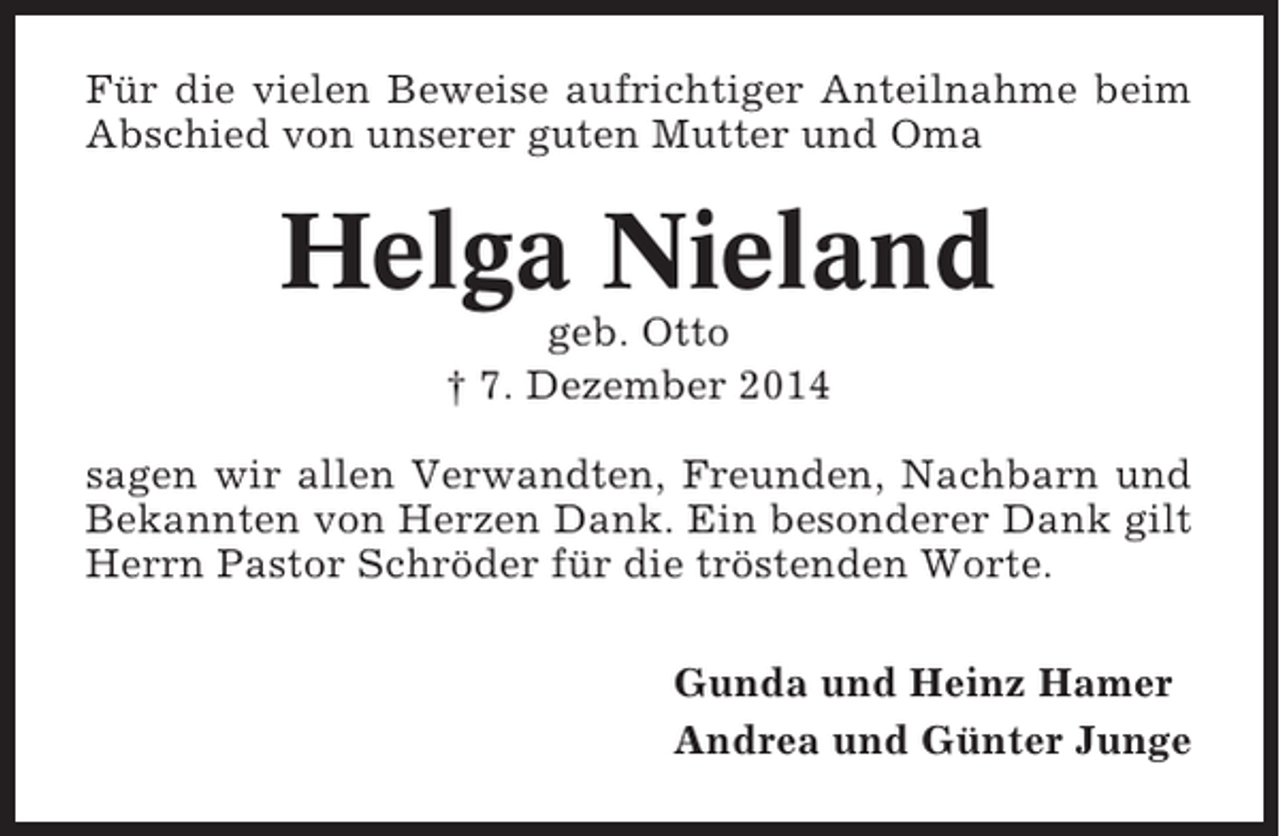 <p>Für die vielen Beweise aufrichtiger Anteilnahme beim<br />Abschied von unserer guten Mutter und Oma</p><p>Helga Nieland<br />geb. Otto<br />† 7. Dezember 2014<br />sagen wir allen Verwandten, Freunden, Nachbarn und<br />Bekannten von Herzen Dank. Ein besonderer Dank gilt<br />Herrn Pastor Schröder für die tröstenden Worte.<br />Gunda und Heinz Hamer<br />Andrea und Günter Junge</p>