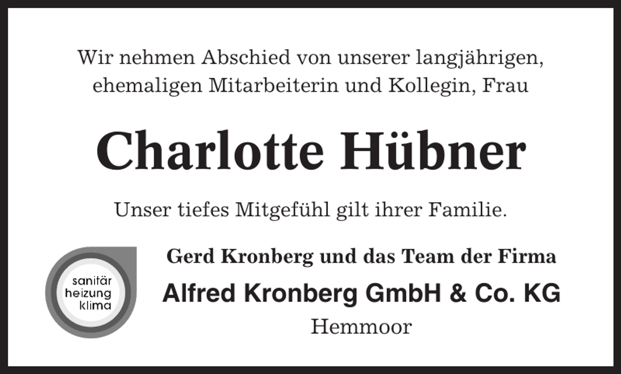 <p>Wir nehmen Abschied von unserer langjährigen,<br />ehemaligen Mitarbeiterin und Kollegin, Frau</p><p>Charlotte Hübner<br />Unser tiefes Mitgefühl gilt ihrer Familie.<br />Gerd Kronberg und das Team der Firma</p><p>Alfred Kronberg GmbH &amp; Co. KG<br />Hemmoor</p>