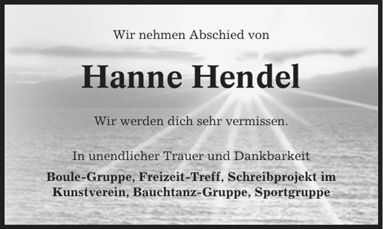<p>Wir nehmen Abschied von</p><p>Hanne Hendel<br />Wir werden dich sehr vermissen.<br />In unendlicher Trauer und Dankbarkeit<br />Boule-Gruppe, Freizeit-Treff, Schreibprojekt im<br />Kunstverein, Bauchtanz-Gruppe, Sportgruppe</p>