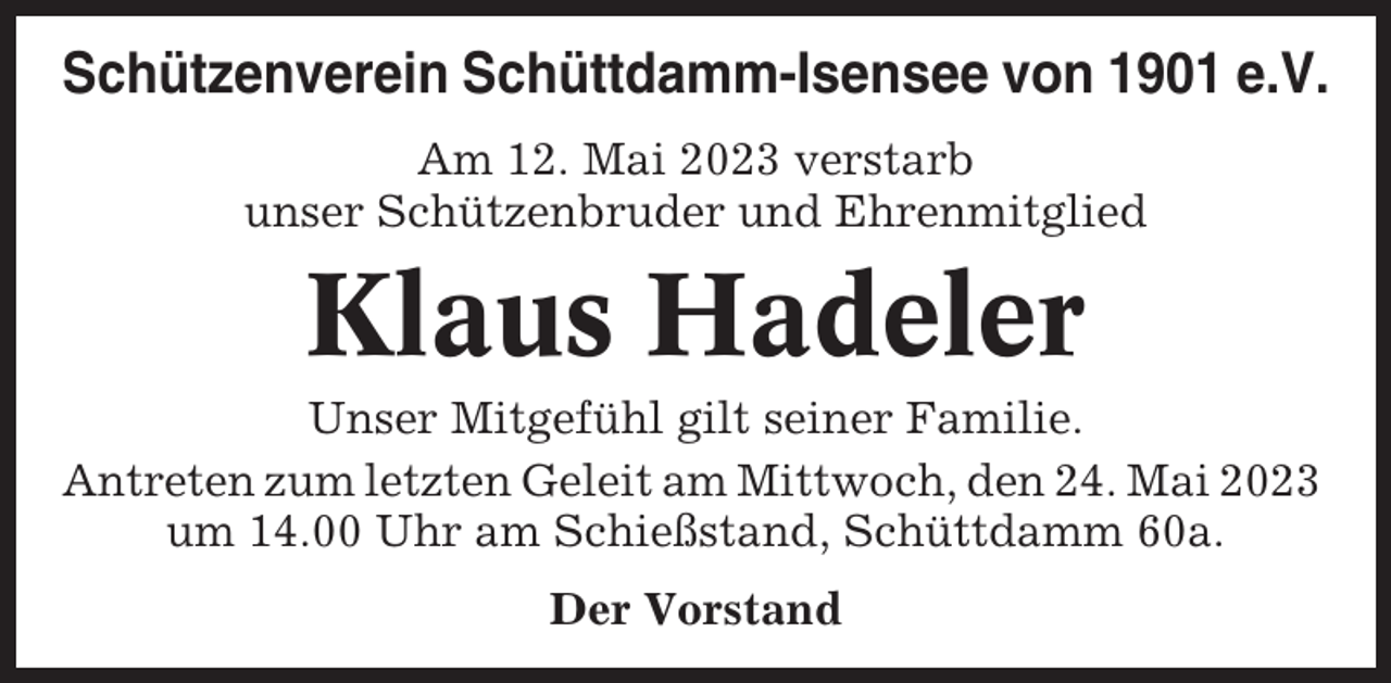 <p>Schützenverein Schüttdamm-Isensee von 1901 e.V.<br />Am 12. Mai 2023 verstarb<br />unser Schützenbruder und Ehrenmitglied</p><p>Klaus Hadeler<br />Unser Mitgefühl gilt seiner Familie.<br />Antreten zum letzten Geleit am Mittwoch, den 24. Mai 2023<br />um 14.00 Uhr am Schießstand, Schüttdamm 60a.<br />Der Vorstand</p>