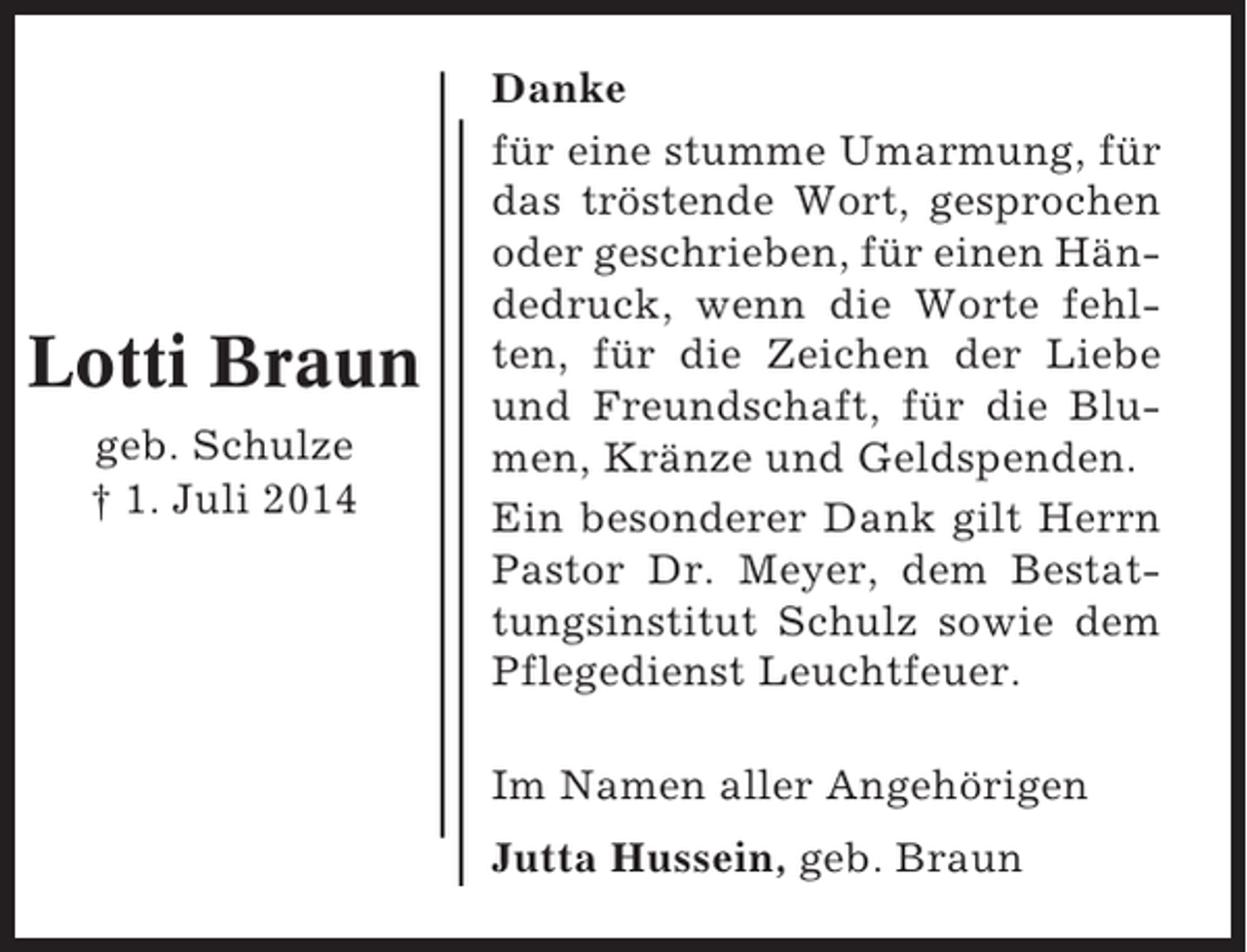 <p>Lotti Braun<br />geb. Schulze<br />† 1. Juli 2014</p><p>Danke<br />für eine stumme Umarmung, für<br />das tröstende Wort, gesprochen<br />oder geschrieben, für einen Händedruck, wenn die Worte fehlten, für die Zeichen der Liebe<br />und Freundschaft, für die Blumen, Kränze und Geldspenden.<br />Ein besonderer Dank gilt Herrn<br />Pastor Dr. Meyer, dem Bestattungsinstitut Schulz sowie dem<br />Pflegedienst Leuchtfeuer.<br />Im Namen aller Angehörigen<br />Jutta Hussein, geb. Braun</p>