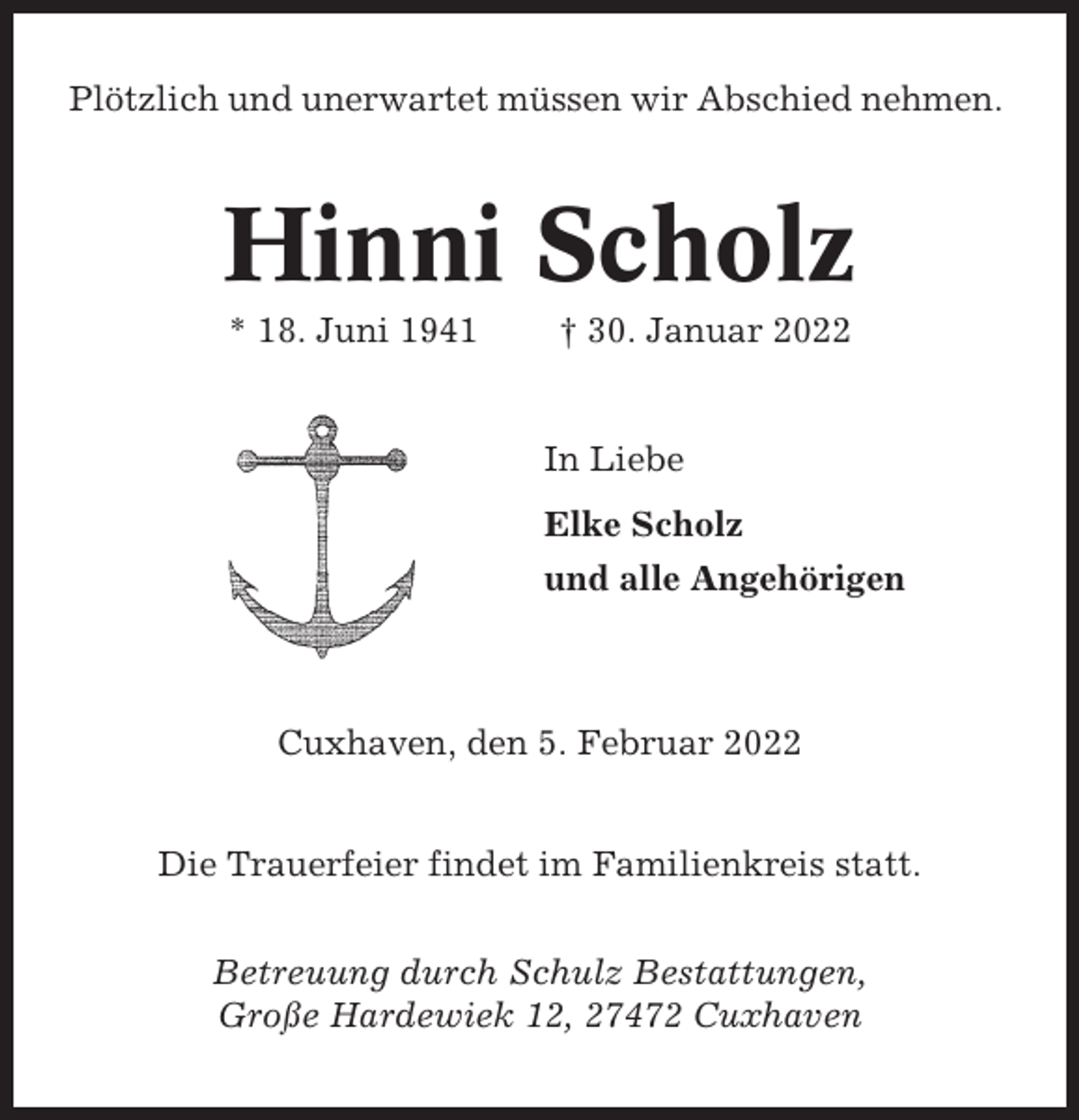 <p>Plötzlich und unerwartet müssen wir Abschied nehmen.</p><p>Hinni Scholz<br />* 18. Juni 1941</p><p>† 30. Januar 2022</p><p>In Liebe<br />Elke Scholz<br />und alle Angehörigen</p><p>Cuxhaven, den 5. Februar 2022<br />Die Trauerfeier findet im Familienkreis statt.<br />Betreuung durch Schulz Bestattungen,<br />Große Hardewiek 12, 27472 Cuxhaven</p>