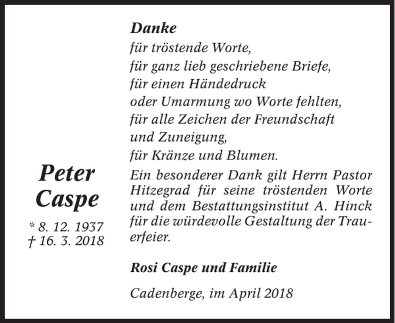 <p>Danke<br />für tröstende Worte,<br />für ganz lieb geschriebene Briefe,<br />für einen Händedruck<br />oder Umarmung wo Worte fehlten,<br />für alle Zeichen der Freundschaft<br />und Zuneigung,<br />für Kränze und Blumen.</p><p>Peter<br />Caspe<br />* 8. 12. 1937<br />† 16. 3. 2018</p><p>Ein besonderer Dank gilt Herrn Pastor<br />Hitzegrad für seine tröstenden Worte<br />und dem Bestattungsinstitut A. Hinck<br />für die würdevolle Gestaltung der Trauerfeier.<br />Rosi Caspe und Familie<br />Cadenberge, im April 2018</p>