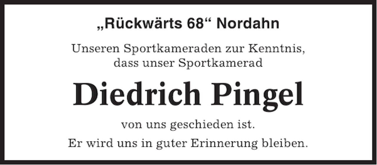 <p>„Rückwärts 68“ Nordahn<br />Unseren Sportkameraden zur Kenntnis,<br />dass unser Sportkamerad</p><p>Diedrich Pingel<br />von uns geschieden ist.<br />Er wird uns in guter Erinnerung bleiben.</p>