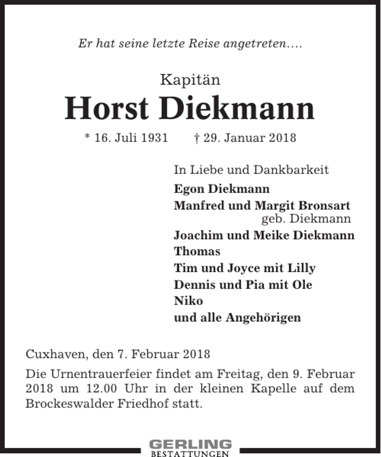 <p>Er hat seine letzte Reise angetreten….</p><p>Kapitän</p><p>Horst Diekmann<br />* 16. Juli 1931</p><p>† 29. Januar 2018<br />In Liebe und Dankbarkeit<br />Egon Diekmann<br />Manfred und Margit Bronsart<br />geb. Diekmann<br />Joachim und Meike Diekmann<br />Thomas<br />Tim und Joyce mit Lilly<br />Dennis und Pia mit Ole<br />Niko<br />und alle Angehörigen</p><p>Cuxhaven, den 7. Februar 2018<br />Die Urnentrauerfeier findet am Freitag, den 9. Februar<br />2018 um 12.00 Uhr in der kleinen Kapelle auf dem<br />Brockeswalder Friedhof statt.</p>