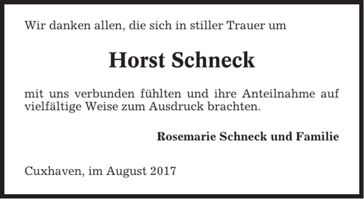 <p>Wir danken allen, die sich in stiller Trauer um</p><p>Horst Schneck<br />mit uns verbunden fühlten und ihre Anteilnahme auf<br />vielfältige Weise zum Ausdruck brachten.<br />Rosemarie Schneck und Familie<br />Cuxhaven, im August 2017</p>