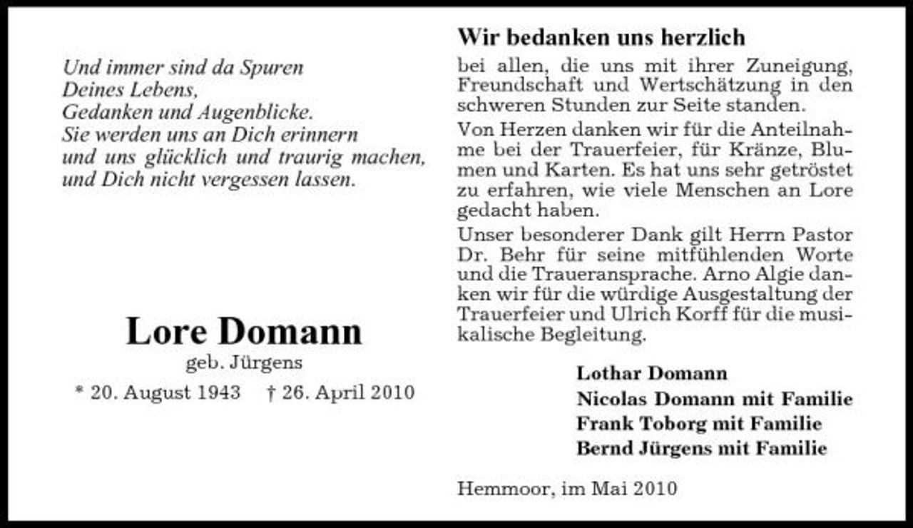 <p>Wir bedanken uns herzlich<br />Und immer sind da Spuren Deines Lebens, Gedanken und Augenblicke. Sie werden uns an Dich erinnern und uns glücklich und traurig machen, und Dich nicht vergessen lassen.<br />bei allen, die uns mit ihrer Zuneigung, Freundschaft und Wertschätzung in den schweren Stunden zur Seite standen. Von Herzen danken wir für die Anteilnahme bei der Trauerfeier, für Kränze, Blumen und Karten. Es hat uns sehr getröstet zu erfahren, wie viele Menschen an Lore gedacht haben. Unser besonderer Dank gilt Herrn Pastor Dr. Behr für seine mitfühlenden Worte und die Traueransprache. Arno Algie danken wir für die würdige Ausgestaltung der Trauerfeier und Ulrich Korff für die musikalische Begleitung. Lothar Domann Nicolas Domann mit Familie Frank Toborg mit Familie Bernd Jürgens mit Familie Hemmoor, im Mai 2010</p><p>Lore Domann<br />geb. Jürgens * 20. August 1943 † 26. April 2010</p>