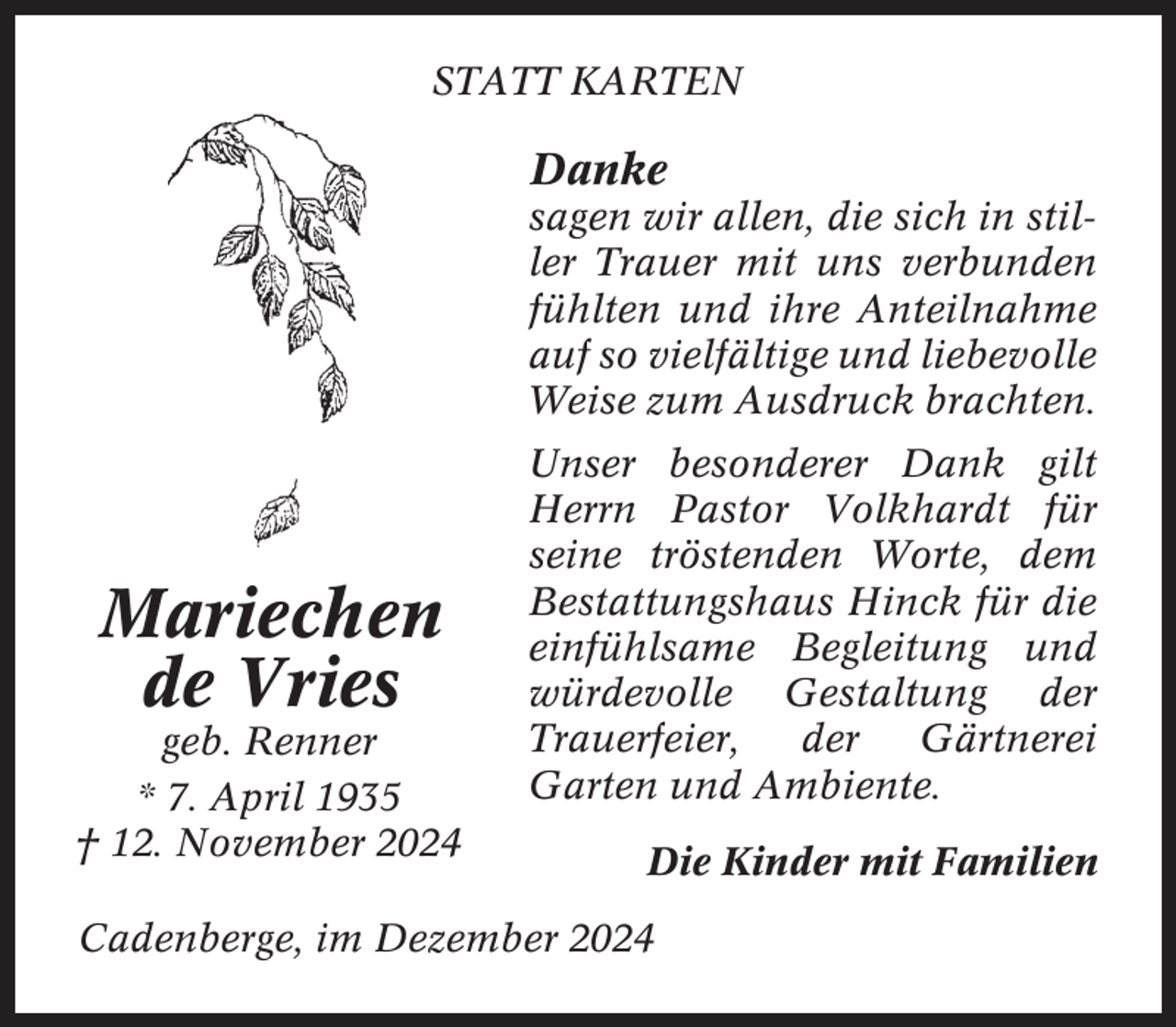 <p>STATT KARTEN</p><p>Danke<br />sagen wir allen, die sich in stiller Trauer mit uns verbunden<br />fühlten und ihre Anteilnahme<br />auf so vielfältige und liebevolle<br />Weise zum Ausdruck brachten.</p><p>Mariechen<br />de Vries<br />geb. Renner<br />* 7. April 1935<br />† 12. November 2024</p><p>Unser besonderer Dank gilt<br />Herrn Pastor Volkhardt für<br />seine tröstenden Worte, dem<br />Bestattungshaus Hinck für die<br />einfühlsame Begleitung und<br />würdevolle Gestaltung der<br />Trauerfeier,<br />der<br />Gärtnerei<br />Garten und Ambiente.<br />Die Kinder mit Familien</p><p>Cadenberge, im Dezember 2024</p>