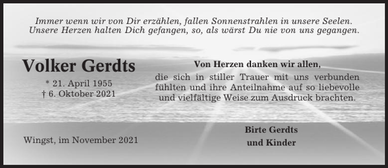 <p>Immer wenn wir von Dir erzählen, fallen Sonnenstrahlen in unsere Seelen.<br />Unsere Herzen halten Dich gefangen, so, als wärst Du nie von uns gegangen.</p><p>Volker Gerdts<br />* 21. April 1955<br />† 6. Oktober 2021</p><p>Wingst, im November 2021</p><p>Von Herzen danken wir allen,<br />die sich in stiller Trauer mit uns verbunden<br />fühlten und ihre Anteilnahme auf so liebevolle<br />und vielfältige Weise zum Ausdruck brachten.</p><p>Birte Gerdts<br />und Kinder</p>