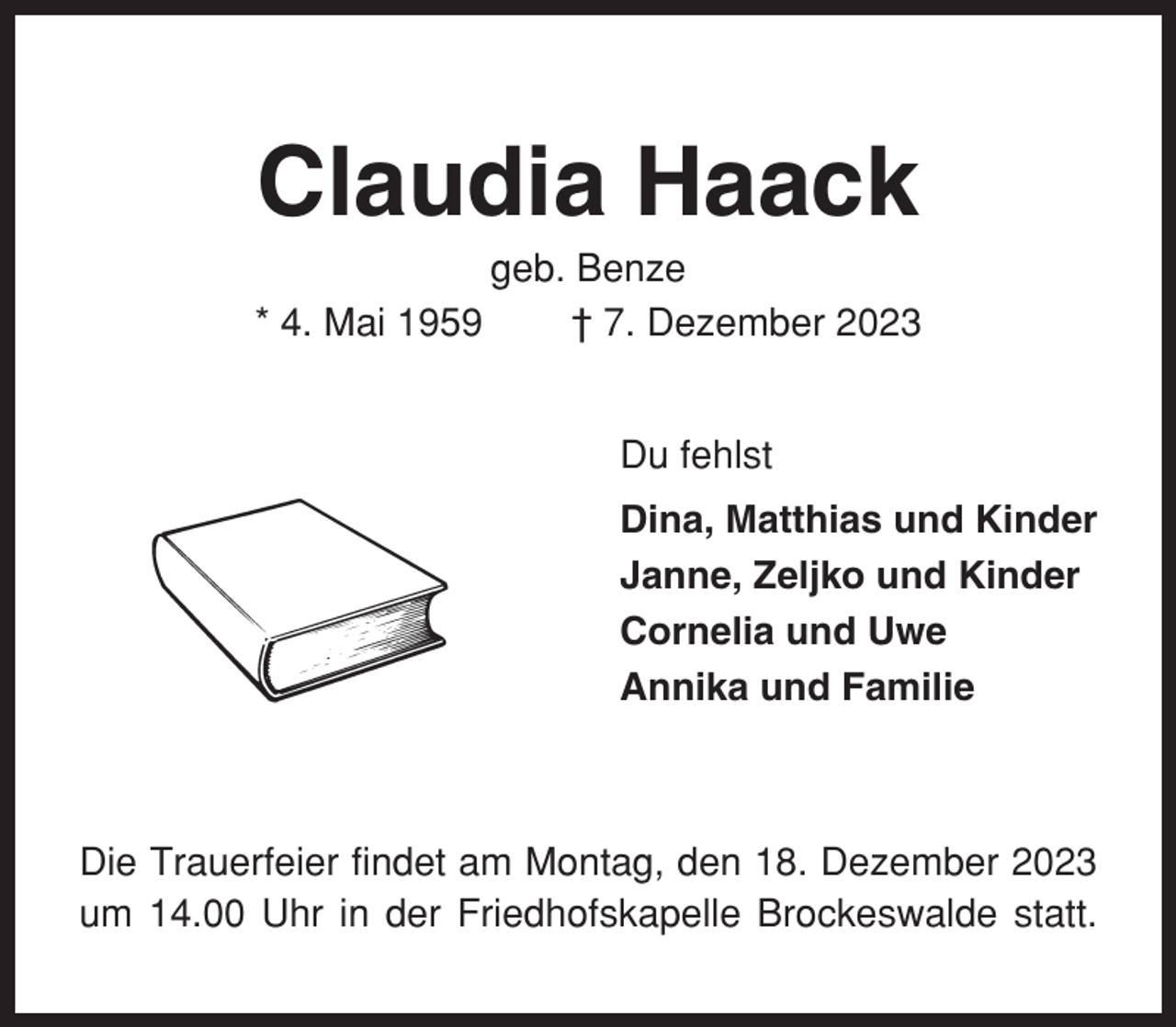 <p>Claudia Haack<br />* 4. Mai 1959</p><p>geb. Benze<br />† 7. Dezember 2023<br />Du fehlst<br />Dina, Matthias und Kinder<br />Janne, Zeljko und Kinder<br />Cornelia und Uwe<br />Annika und Familie</p><p>Die Trauerfeier findet am Montag, den 18. Dezember 2023<br />um 14.00 Uhr in der Friedhofskapelle Brockeswalde statt.</p>