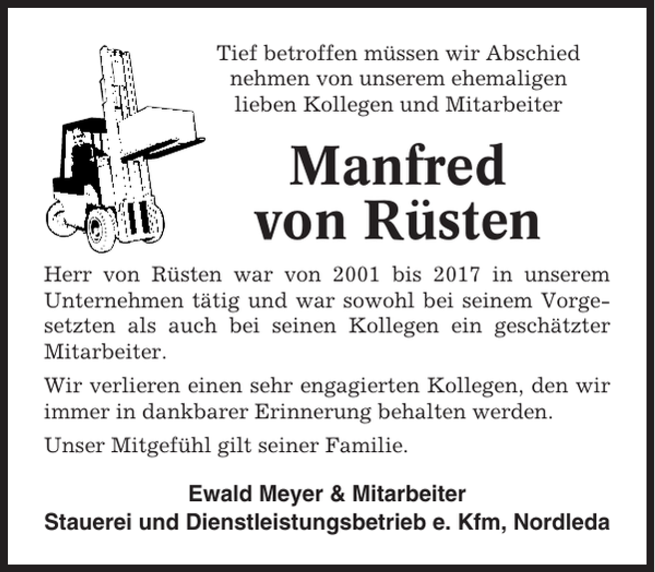 <p>Tief betroffen müssen wir Abschied<br />nehmen von unserem ehemaligen<br />lieben Kollegen und Mitarbeiter</p><p>Manfred<br />von Rüsten<br />Herr von Rüsten war von 2001 bis 2017 in unserem<br />Unternehmen tätig und war sowohl bei seinem Vorgesetzten als auch bei seinen Kollegen ein geschätzter<br />Mitarbeiter.<br />Wir verlieren einen sehr engagierten Kollegen, den wir<br />immer in dankbarer Erinnerung behalten werden.<br />Unser Mitgefühl gilt seiner Familie.</p><p>Ewald Meyer &amp; Mitarbeiter<br />Stauerei und Dienstleistungsbetrieb e. Kfm, Nordleda</p>