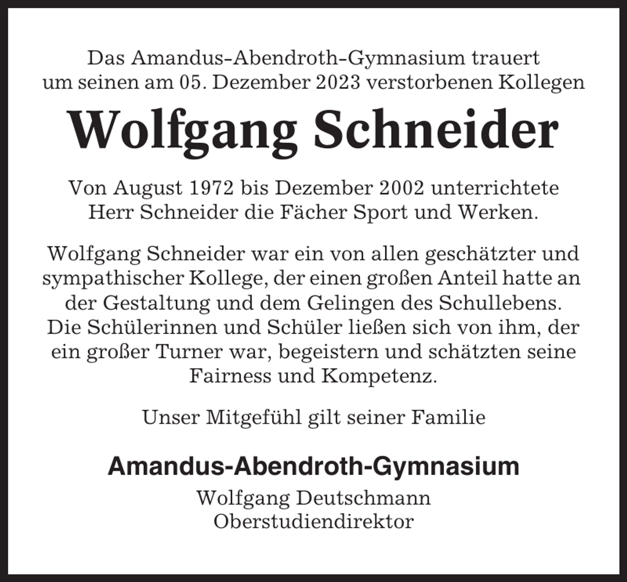 <p>Das Amandus-Abendroth-Gymnasium trauert<br />um seinen am 05. Dezember 2023 verstorbenen Kollegen</p><p>Wolfgang Schneider<br />Von August 1972 bis Dezember 2002 unterrichtete<br />Herr Schneider die Fächer Sport und Werken.<br />Wolfgang Schneider war ein von allen geschätzter und<br />sympathischer Kollege, der einen großen Anteil hatte an<br />der Gestaltung und dem Gelingen des Schullebens.<br />Die Schülerinnen und Schüler ließen sich von ihm, der<br />ein großer Turner war, begeistern und schätzten seine<br />Fairness und Kompetenz.<br />Unser Mitgefühl gilt seiner Familie</p><p>Amandus-Abendroth-Gymnasium<br />Wolfgang Deutschmann<br />Oberstudiendirektor</p>