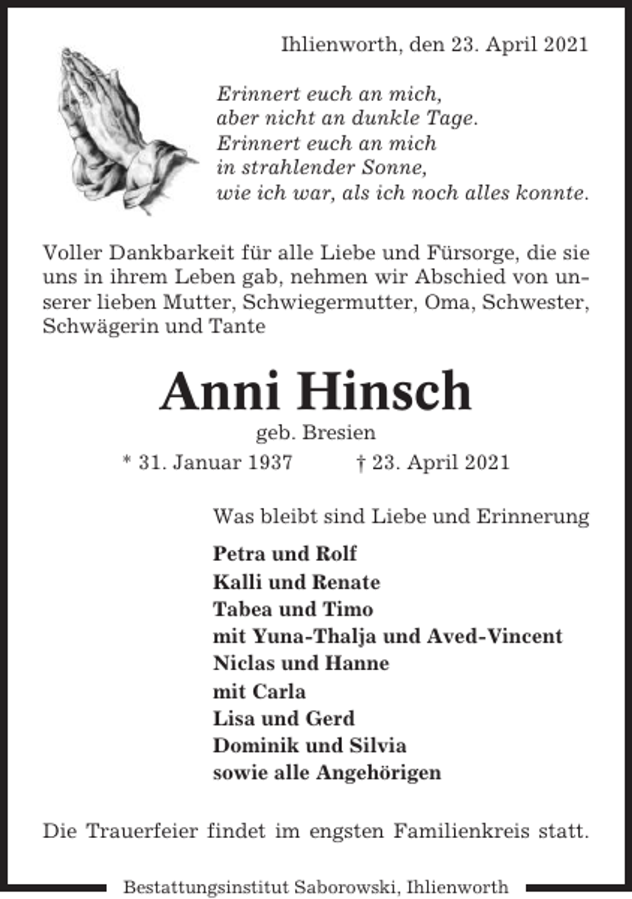 <p>Ihlienworth, den 23. April 2021<br />Erinnert euch an mich,<br />aber nicht an dunkle Tage.<br />Erinnert euch an mich<br />in strahlender Sonne,<br />wie ich war, als ich noch alles konnte.<br />Voller Dankbarkeit für alle Liebe und Fürsorge, die sie<br />uns in ihrem Leben gab, nehmen wir Abschied von unserer lieben Mutter, Schwiegermutter, Oma, Schwester,<br />Schwägerin und Tante</p><p>Anni Hinsch<br />geb. Bresien<br />* 31. Januar 1937<br />† 23. April 2021<br />Was bleibt sind Liebe und Erinnerung<br />Petra und Rolf<br />Kalli und Renate<br />Tabea und Timo<br />mit Yuna-Thalja und Aved-Vincent<br />Niclas und Hanne<br />mit Carla<br />Lisa und Gerd<br />Dominik und Silvia<br />sowie alle Angehörigen<br />Die Trauerfeier findet im engsten Familienkreis statt.<br />Bestattungsinstitut Saborowski, Ihlienworth</p>