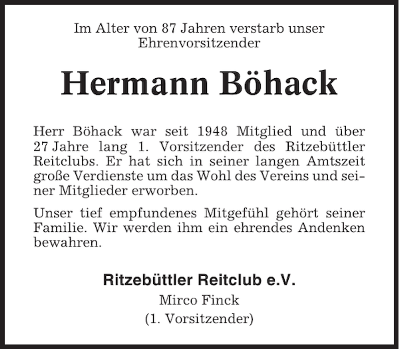 <p>Im Alter von 87 Jahren verstarb unser<br />Ehrenvorsitzender</p><p>Hermann Böhack<br />Herr Böhack war seit 1948 Mitglied und über<br />27 Jahre lang 1. Vorsitzender des Ritzebüttler<br />Reitclubs. Er hat sich in seiner langen Amtszeit<br />große Verdienste um das Wohl des Vereins und seiner Mitglieder erworben.<br />Unser tief empfundenes Mitgefühl gehört seiner<br />Familie. Wir werden ihm ein ehrendes Andenken<br />bewahren.</p><p>Ritzebüttler Reitclub e.V.<br />Mirco Finck<br />(1. Vorsitzender)</p>