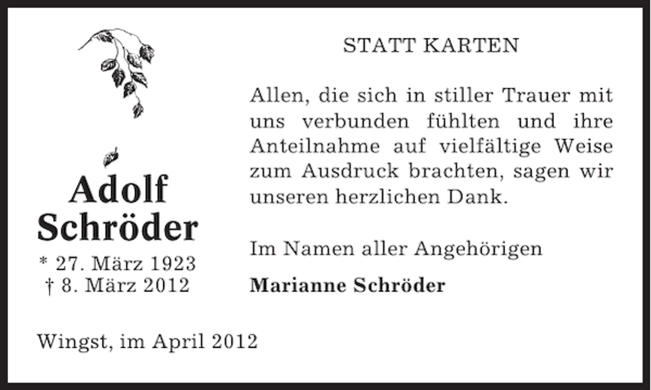 <p>STATT KARTEN</p><p>Adolf<br />Schröder<br />* 27. März 1923<br />† 8. März 2012</p><p>Allen, die sich in stiller Trauer mit<br />uns verbunden fühlten und ihre<br />Anteilnahme auf vielfältige Weise<br />zum Ausdruck brachten, sagen wir<br />unseren herzlichen Dank.<br />Im Namen aller Angehörigen<br />Marianne Schröder</p><p>Wingst, im April 2012</p>