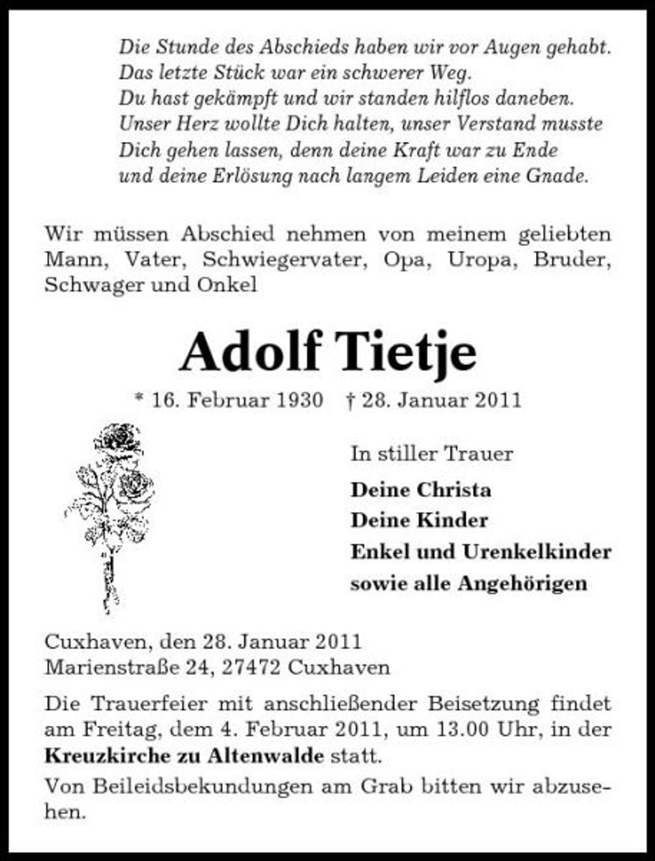 <p>Die Stunde des Abschieds haben wir vor Augen gehabt. Das letzte Stück war ein schwerer Weg. Du hast gekämpft und wir standen hilflos daneben. Unser Herz wollte Dich halten, unser Verstand musste Dich gehen lassen, denn deine Kraft war zu Ende und deine Erlösung nach langem Leiden eine Gnade. Wir müssen Abschied nehmen von meinem geliebten Mann, Vater, Schwiegervater, Opa, Uropa, Bruder, Schwager und Onkel</p><p>Adolf Tietje<br />* 16. Februar 1930 † 28. Januar 2011 In stiller Trauer Deine Christa Deine Kinder Enkel und Urenkelkinder sowie alle Angehörigen Cuxhaven, den 28. Januar 2011 Marienstraße 24, 27472 Cuxhaven Die Trauerfeier mit anschließender Beisetzung findet am Freitag, dem 4. Februar 2011, um 13.00 Uhr, in der Kreuzkirche zu Altenwalde statt. Von Beileidsbekundungen am Grab bitten wir abzusehen.</p>