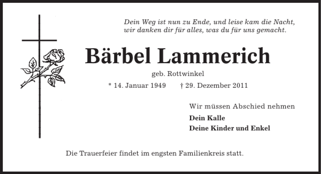 <p>Dein Weg ist nun zu Ende, und leise kam die Nacht,<br />wir danken dir für alles, was du für uns gemacht.</p><p>Bärbel Lammerich<br />geb. Rottwinkel<br />* 14. Januar 1949</p><p>† 29. Dezember 2011</p><p>Wir müssen Abschied nehmen<br />Dein Kalle<br />Deine Kinder und Enkel</p><p>Die Trauerfeier findet im engsten Familienkreis statt.</p>