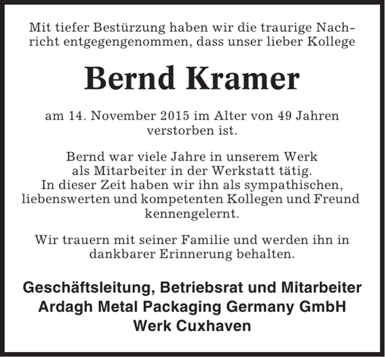 <p>Mit tiefer Bestürzung haben wir die traurige Nachricht entgegengenommen, dass unser lieber Kollege</p><p>Bernd Kramer<br />am 14. November 2015 im Alter von 49 Jahren<br />verstorben ist.<br />Bernd war viele Jahre in unserem Werk<br />als Mitarbeiter in der Werkstatt tätig.<br />In dieser Zeit haben wir ihn als sympathischen,<br />liebenswerten und kompetenten Kollegen und Freund<br />kennengelernt.<br />Wir trauern mit seiner Familie und werden ihn in<br />dankbarer Erinnerung behalten.</p><p>Geschäftsleitung, Betriebsrat und Mitarbeiter<br />Ardagh Metal Packaging Germany GmbH<br />Werk Cuxhaven</p>