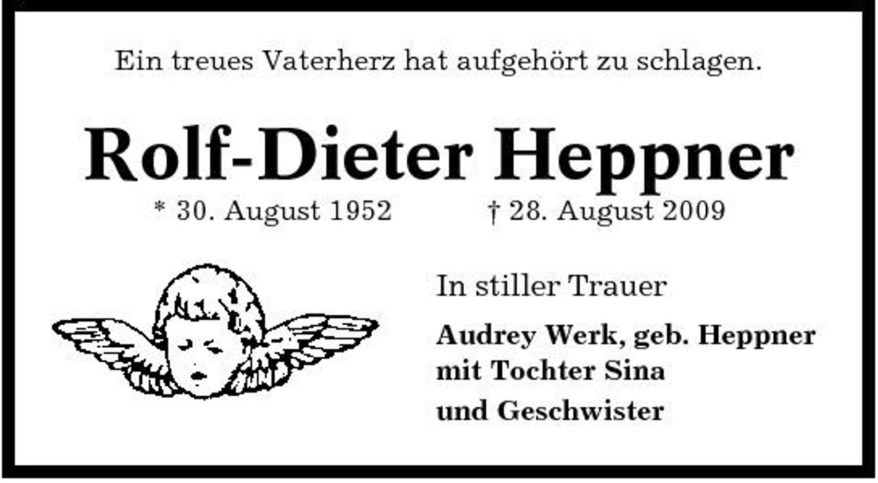 <p>Ein treues Vaterherz hat aufgehört zu schlagen.</p><p>Rolf-Dieter Heppner<br />* 30. August 1952 † 28. August 2009</p><p>In stiller Trauer<br />Audrey Werk, geb. Heppner mit Tochter Sina und Geschwister</p>