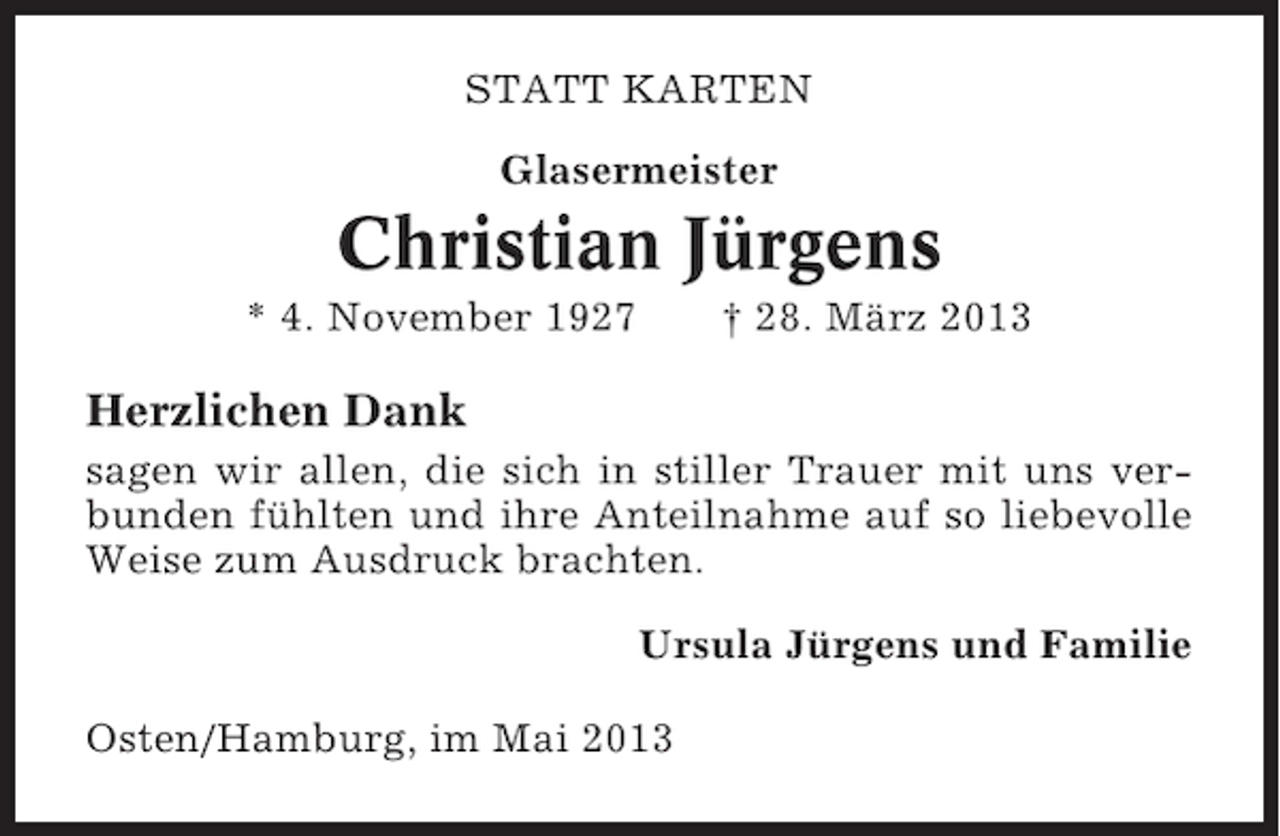 <p>STATT KARTEN<br />Glasermeister</p><p>Christian Jürgens<br />* 4. November 1927</p><p>† 28. März 2013</p><p>Herzlichen Dank<br />sagen wir allen, die sich in stiller Trauer mit uns verbunden fühlten und ihre Anteilnahme auf so liebevolle<br />Weise zum Ausdruck brachten.<br />Ursula Jürgens und Familie<br />Osten/Hamburg, im Mai 2013</p>