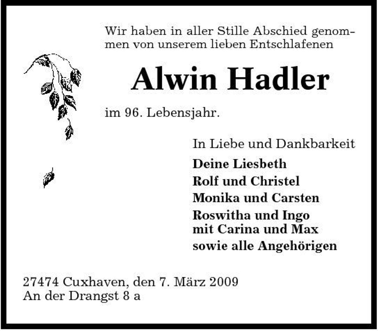 <p>Wir haben in aller Stille Abschied genommen von unserem lieben Entschlafenen</p><p>Alwin Hadler<br />im 96. Lebensjahr. In Liebe und Dankbarkeit Deine Liesbeth Rolf und Christel Monika und Carsten Roswitha und Ingo mit Carina und Max sowie alle Angehörigen 27474 Cuxhaven, den 7. März 2009 An der Drangst 8 a</p>