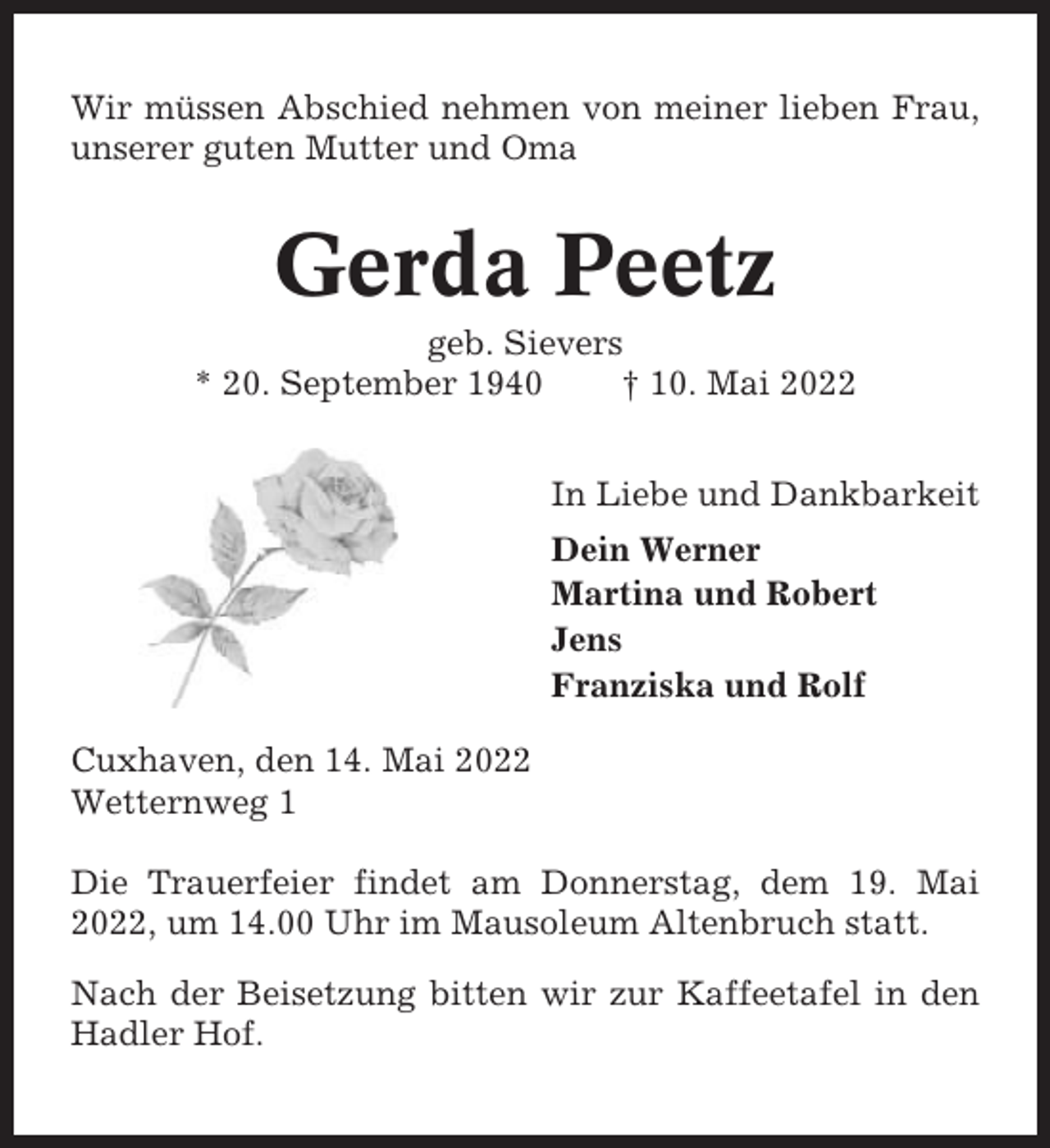 <p>Wir müssen Abschied nehmen von meiner lieben Frau,<br />unserer guten Mutter und Oma</p><p>Gerda Peetz<br />geb. Sievers<br />* 20. September 1940<br />† 10. Mai 2022<br />In Liebe und Dankbarkeit<br />Dein Werner<br />Martina und Robert<br />Jens<br />Franziska und Rolf<br />Cuxhaven, den 14. Mai 2022<br />Wetternweg 1<br />Die Trauerfeier findet am Donnerstag, dem 19. Mai<br />2022, um 14.00 Uhr im Mausoleum Altenbruch statt.<br />Nach der Beisetzung bitten wir zur Kaffeetafel in den<br />Hadler Hof.</p>
