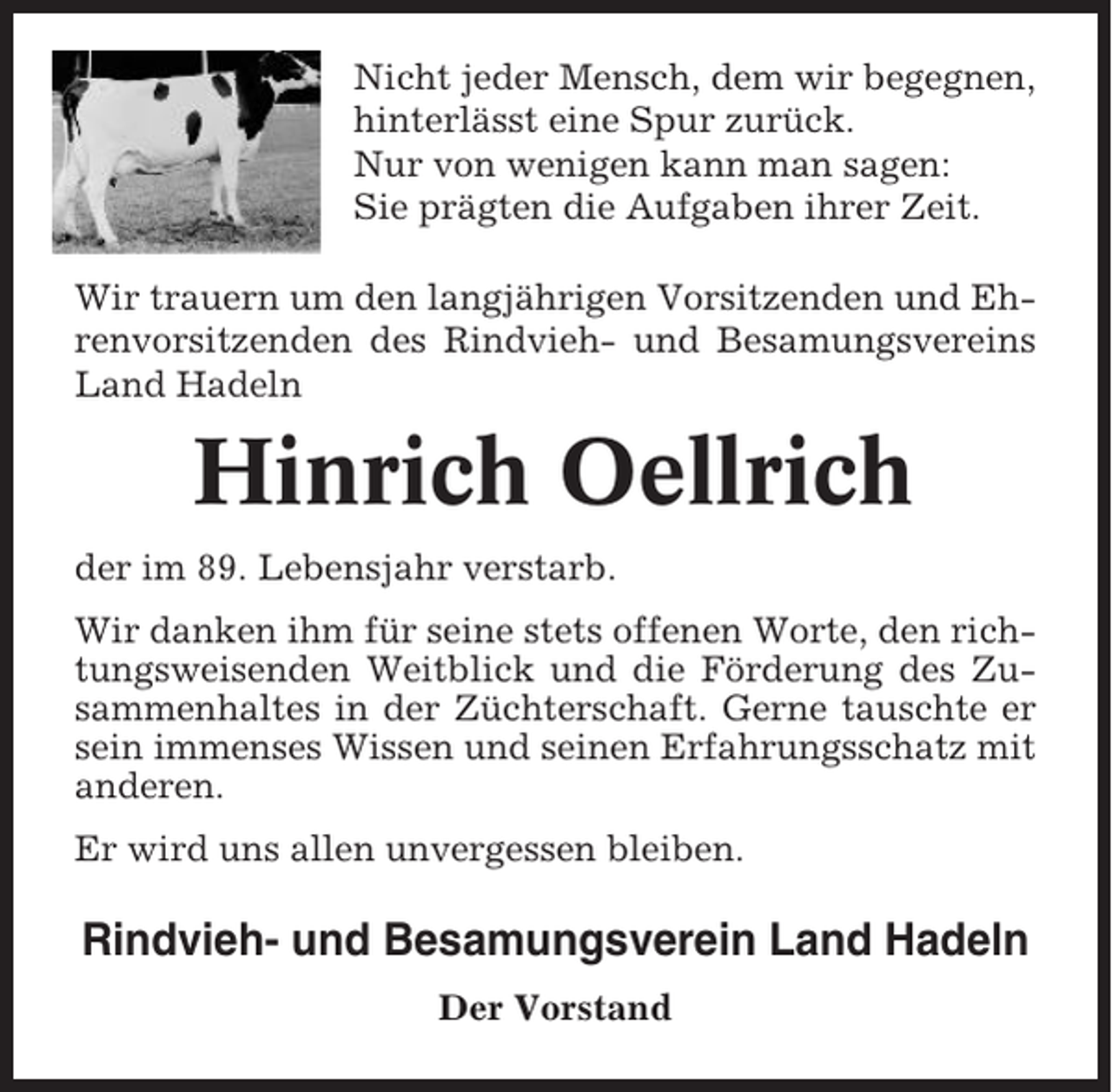 <p>Nicht jeder Mensch, dem wir begegnen,<br />hinterlässt eine Spur zurück.<br />Nur von wenigen kann man sagen:<br />Sie prägten die Aufgaben ihrer Zeit.<br />Wir trauern um den langjährigen Vorsitzenden und Ehrenvorsitzenden des Rindvieh- und Besamungsvereins<br />Land Hadeln</p><p>Hinrich Oellrich<br />der im 89. Lebensjahr verstarb.<br />Wir danken ihm für seine stets offenen Worte, den richtungsweisenden Weitblick und die Förderung des Zusammenhaltes in der Züchterschaft. Gerne tauschte er<br />sein immenses Wissen und seinen Erfahrungsschatz mit<br />anderen.<br />Er wird uns allen unvergessen bleiben.</p><p>Rindvieh- und Besamungsverein Land Hadeln<br />Der Vorstand</p>