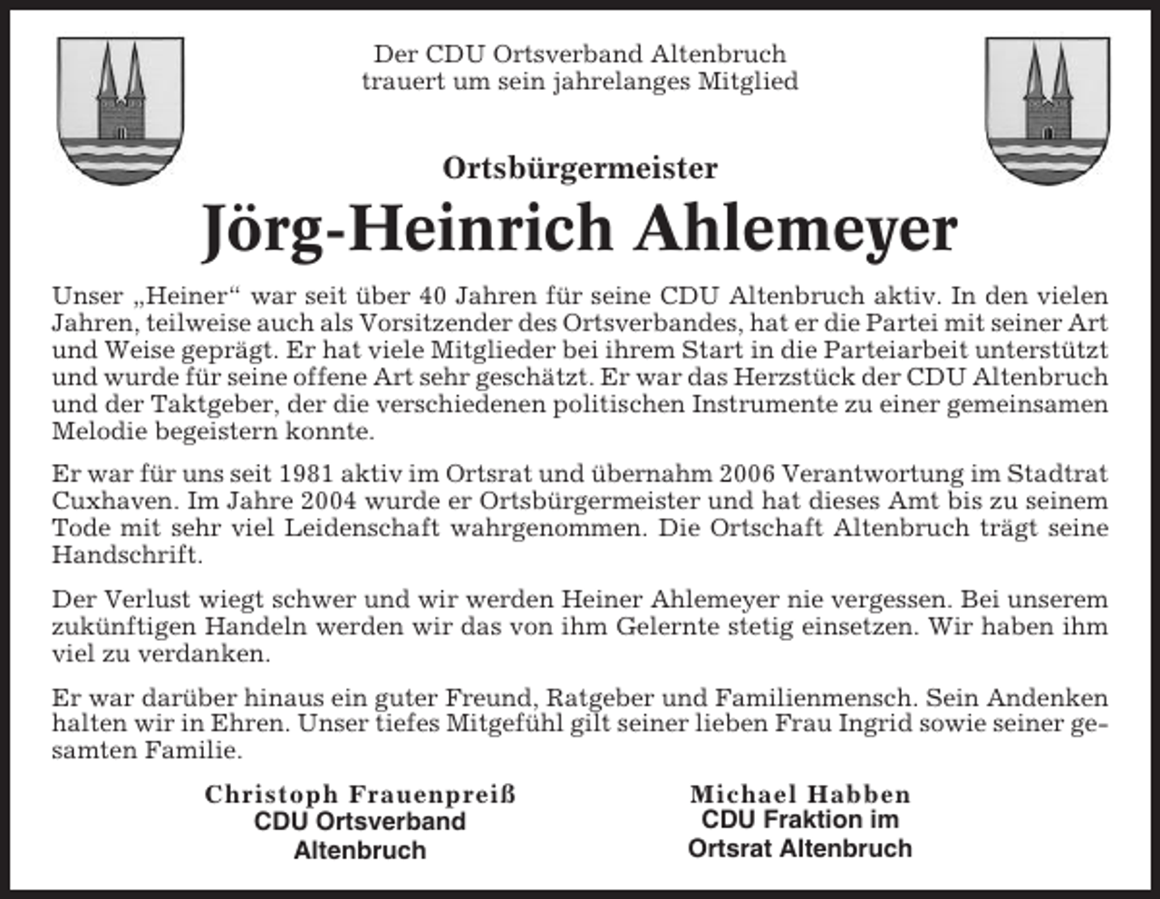 <p>Der CDU Ortsverband Altenbruch<br />trauert um sein jahrelanges Mitglied</p><p>Ortsbürgermeister</p><p>Jörg-Heinrich Ahlemeyer<br />Unser „Heiner“ war seit über 40 Jahren für seine CDU Altenbruch aktiv. In den vielen<br />Jahren, teilweise auch als Vorsitzender des Ortsverbandes, hat er die Partei mit seiner Art<br />und Weise geprägt. Er hat viele Mitglieder bei ihrem Start in die Parteiarbeit unterstützt<br />und wurde für seine offene Art sehr geschätzt. Er war das Herzstück der CDU Altenbruch<br />und der Taktgeber, der die verschiedenen politischen Instrumente zu einer gemeinsamen<br />Melodie begeistern konnte.<br />Er war für uns seit 1981 aktiv im Ortsrat und übernahm 2006 Verantwortung im Stadtrat<br />Cuxhaven. Im Jahre 2004 wurde er Ortsbürgermeister und hat dieses Amt bis zu seinem<br />Tode mit sehr viel Leidenschaft wahrgenommen. Die Ortschaft Altenbruch trägt seine<br />Handschrift.<br />Der Verlust wiegt schwer und wir werden Heiner Ahlemeyer nie vergessen. Bei unserem<br />zukünftigen Handeln werden wir das von ihm Gelernte stetig einsetzen. Wir haben ihm<br />viel zu verdanken.<br />Er war darüber hinaus ein guter Freund, Ratgeber und Familienmensch. Sein Andenken<br />halten wir in Ehren. Unser tiefes Mitgefühl gilt seiner lieben Frau Ingrid sowie seiner gesamten Familie.<br />Christoph Frauenpreiß<br />CDU Ortsverband<br />Altenbruch</p><p>Michael Habben<br />CDU Fraktion im<br />Ortsrat Altenbruch</p>