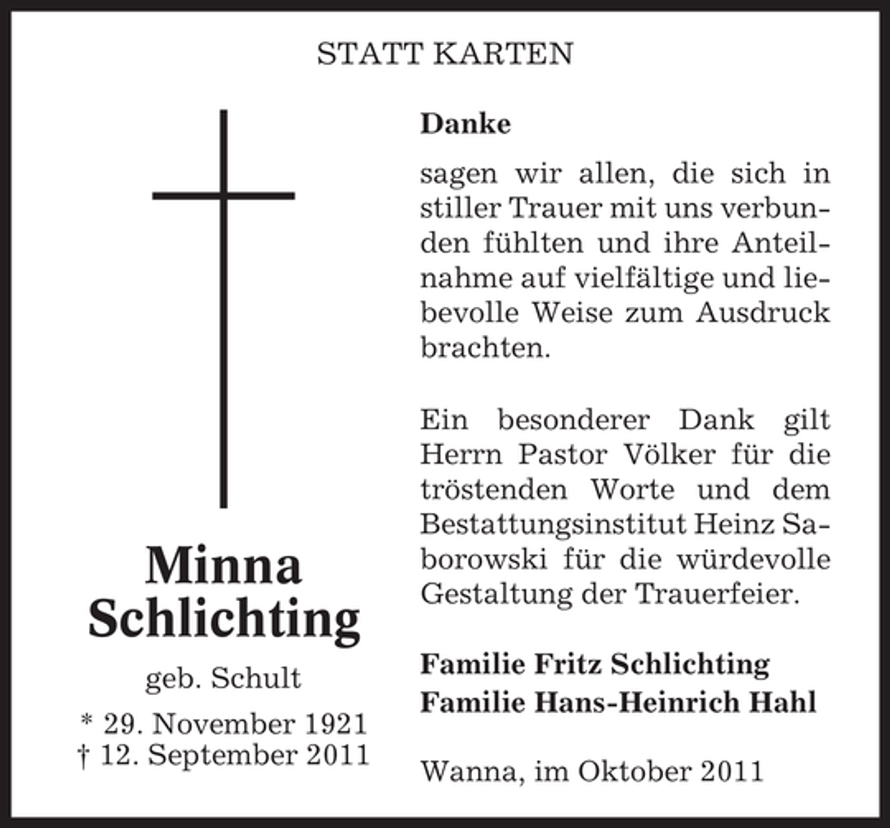 <p>STATT KARTEN<br />Danke<br />sagen wir allen, die sich in<br />stiller Trauer mit uns verbunden fühlten und ihre Anteilnahme auf vielfältige und liebevolle Weise zum Ausdruck<br />brachten.</p><p>Minna<br />Schlichting<br />geb. Schult<br />* 29. November 1921<br />† 12. September 2011</p><p>Ein besonderer Dank gilt<br />Herrn Pastor Völker für die<br />tröstenden Worte und dem<br />Bestattungsinstitut Heinz Saborowski für die würdevolle<br />Gestaltung der Trauerfeier.<br />Familie Fritz Schlichting<br />Familie Hans-Heinrich Hahl<br />Wanna, im Oktober 2011</p>