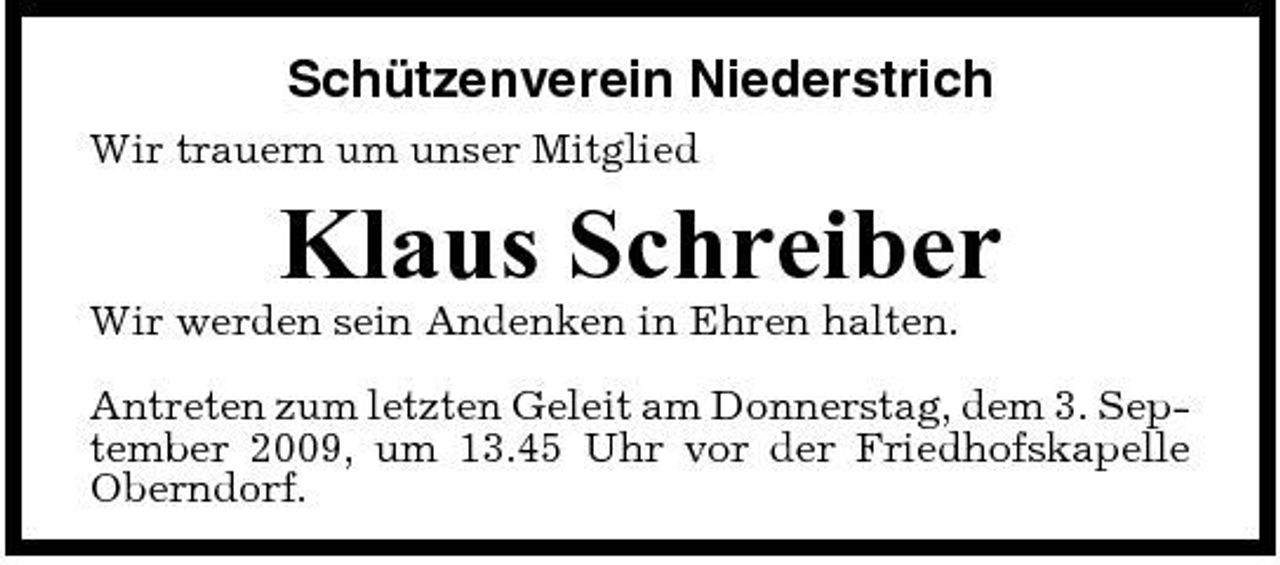 <p>Schützenverein Niederstrich<br />Wir trauern um unser Mitglied</p><p>Klaus Schreiber<br />Wir werden sein Andenken in Ehren halten. Antreten zum letzten Geleit am Donnerstag, dem 3. September 2009, um 13.45 Uhr vor der Friedhofskapelle Oberndorf.</p>