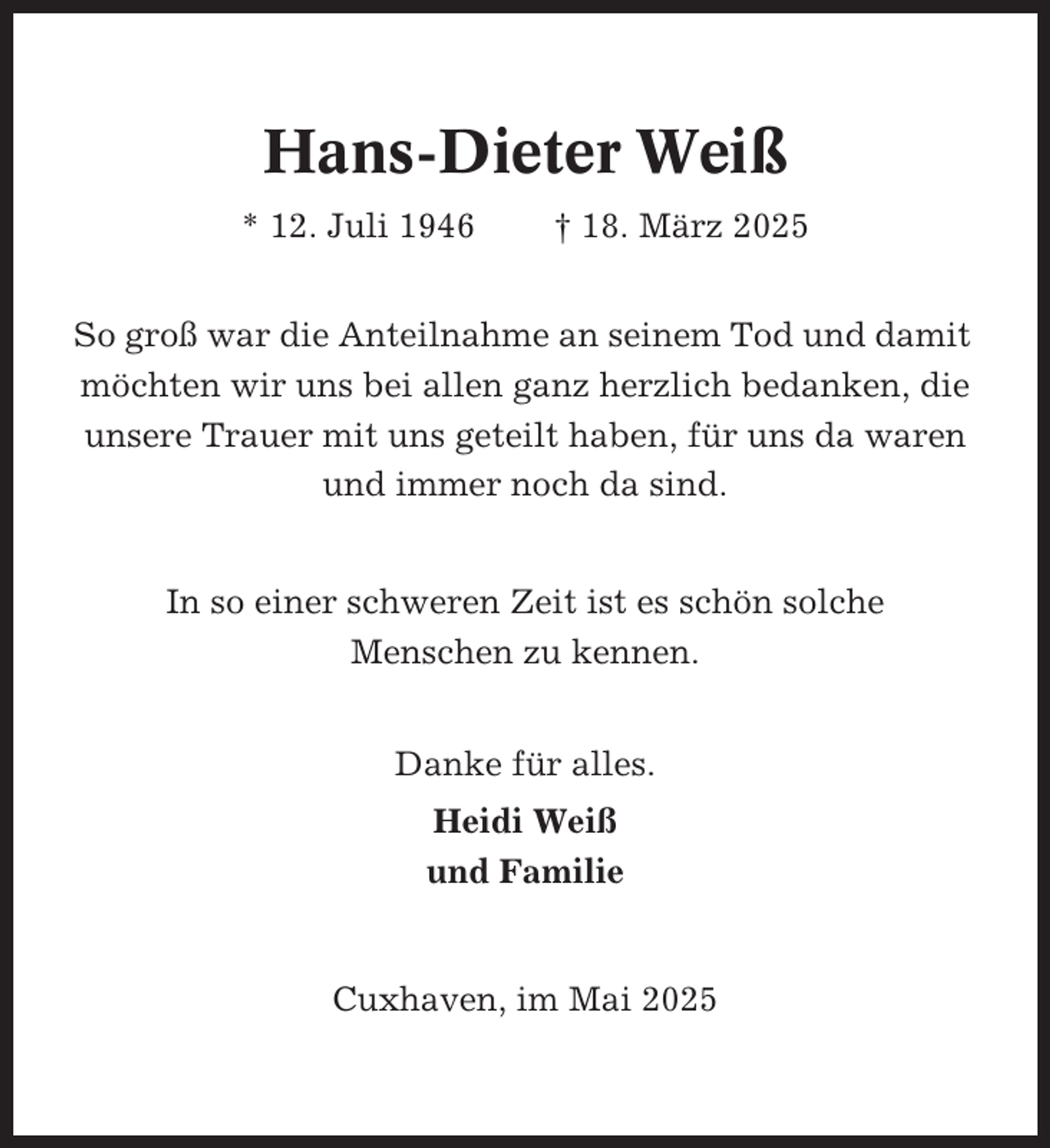 <p>Hans-Dieter Weiß<br />* 12. Juli 1946</p><p>† 18. März 2025</p><p>So groß war die Anteilnahme an seinem Tod und damit<br />möchten wir uns bei allen ganz herzlich bedanken, die<br />unsere Trauer mit uns geteilt haben, für uns da waren<br />und immer noch da sind.<br />In so einer schweren Zeit ist es schön solche<br />Menschen zu kennen.<br />Danke für alles.<br />Heidi Weiß<br />und Familie</p><p>Cuxhaven, im Mai 2025</p>