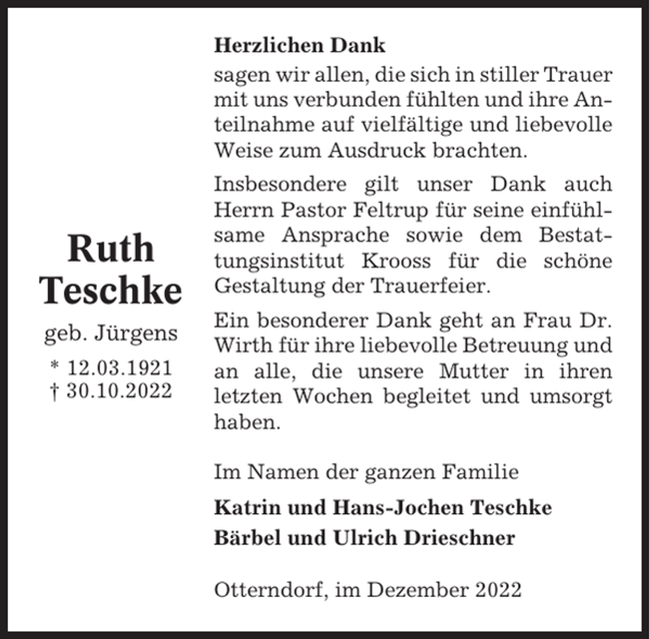 <p>Herzlichen Dank<br />sagen wir allen, die sich in stiller Trauer<br />mit uns verbunden fühlten und ihre Anteilnahme auf vielfältige und liebevolle<br />Weise zum Ausdruck brachten.</p><p>Ruth<br />Teschke<br />geb. Jürgens<br />* 12.03.1921<br />† 30.10.2022</p><p>Insbesondere gilt unser Dank auch<br />Herrn Pastor Feltrup für seine einfühlsame Ansprache sowie dem Bestattungsinstitut Krooss für die schöne<br />Gestaltung der Trauerfeier.<br />Ein besonderer Dank geht an Frau Dr.<br />Wirth für ihre liebevolle Betreuung und<br />an alle, die unsere Mutter in ihren<br />letzten Wochen begleitet und umsorgt<br />haben.<br />Im Namen der ganzen Familie<br />Katrin und Hans-Jochen Teschke<br />Bärbel und Ulrich Drieschner<br />Otterndorf, im Dezember 2022</p>