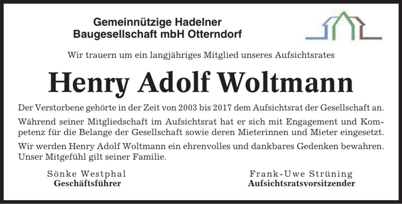 <p>Gemeinnützige Hadelner<br />Baugesellschaft mbH Otterndorf<br />Wir trauern um ein langjähriges Mitglied unseres Aufsichtsrates</p><p>Henry Adolf Woltmann<br />Der Verstorbene gehörte in der Zeit von 2003 bis 2017 dem Aufsichtsrat der Gesellschaft an.<br />Während seiner Mitgliedschaft im Aufsichtsrat hat er sich mit Engagement und Kompetenz für die Belange der Gesellschaft sowie deren Mieterinnen und Mieter eingesetzt.<br />Wir werden Henry Adolf Woltmann ein ehrenvolles und dankbares Gedenken bewahren.<br />Unser Mitgefühl gilt seiner Familie.<br />Sönke Westphal<br />Geschäftsführer</p><p>Frank-Uwe Strüning<br />Aufsichtsratsvorsitzender</p>