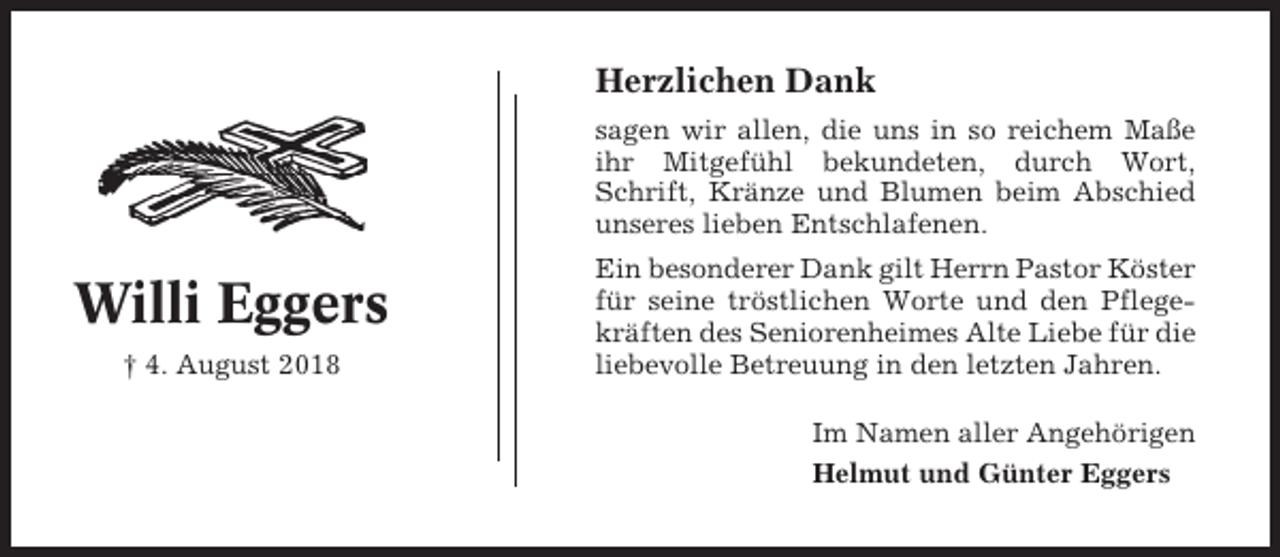 <p>Herzlichen Dank<br />sagen wir allen, die uns in so reichem Maße<br />ihr Mitgefühl bekundeten, durch Wort,<br />Schrift, Kränze und Blumen beim Abschied<br />unseres lieben Entschlafenen.</p><p>Willi Eggers<br />† 4. August 2018</p><p>Ein besonderer Dank gilt Herrn Pastor Köster<br />für seine tröstlichen Worte und den Pflegekräften des Seniorenheimes Alte Liebe für die<br />liebevolle Betreuung in den letzten Jahren.<br />Im Namen aller Angehörigen<br />Helmut und Günter Eggers</p>