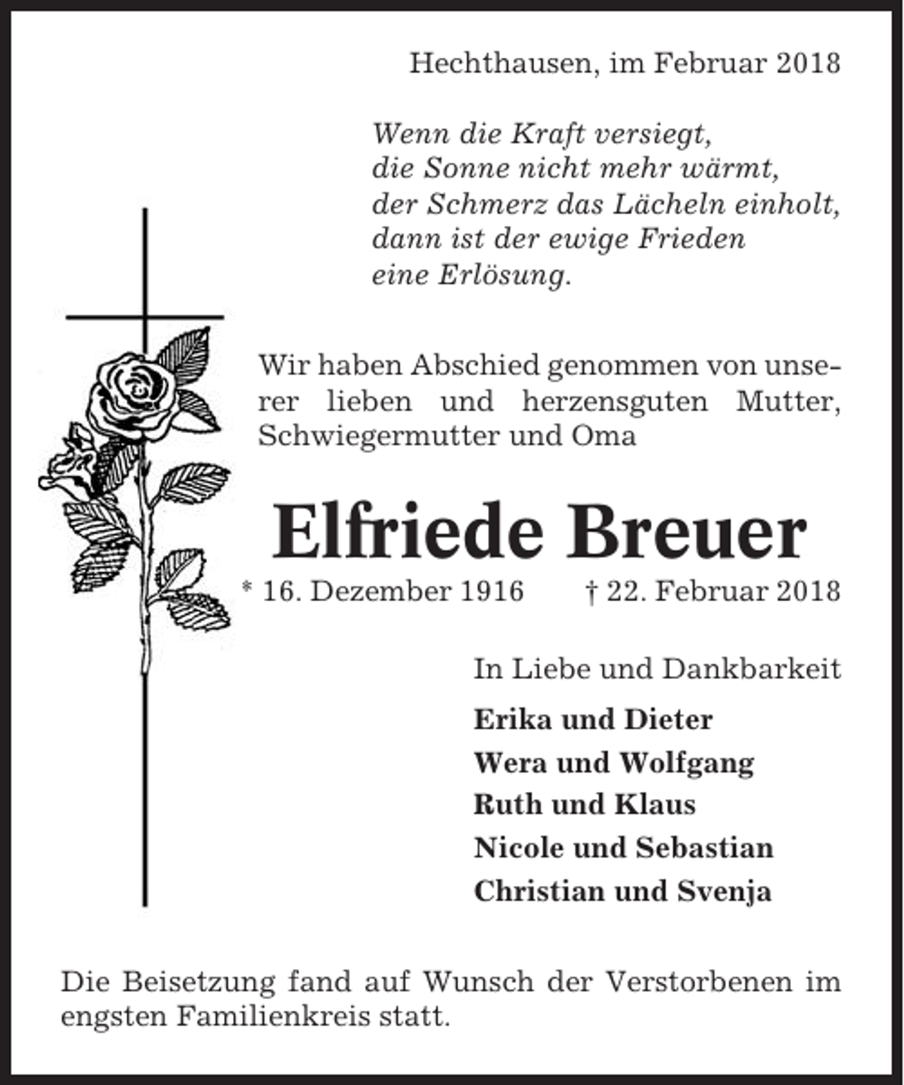 <p>Hechthausen, im Februar 2018<br />Wenn die Kraft versiegt,<br />die Sonne nicht mehr wärmt,<br />der Schmerz das Lächeln einholt,<br />dann ist der ewige Frieden<br />eine Erlösung.<br />Wir haben Abschied genommen von unserer lieben und herzensguten Mutter,<br />Schwiegermutter und Oma</p><p>Elfriede Breuer<br />* 16. Dezember 1916</p><p>† 22. Februar 2018</p><p>In Liebe und Dankbarkeit<br />Erika und Dieter<br />Wera und Wolfgang<br />Ruth und Klaus<br />Nicole und Sebastian<br />Christian und Svenja<br />Die Beisetzung fand auf Wunsch der Verstorbenen im<br />engsten Familienkreis statt.</p>