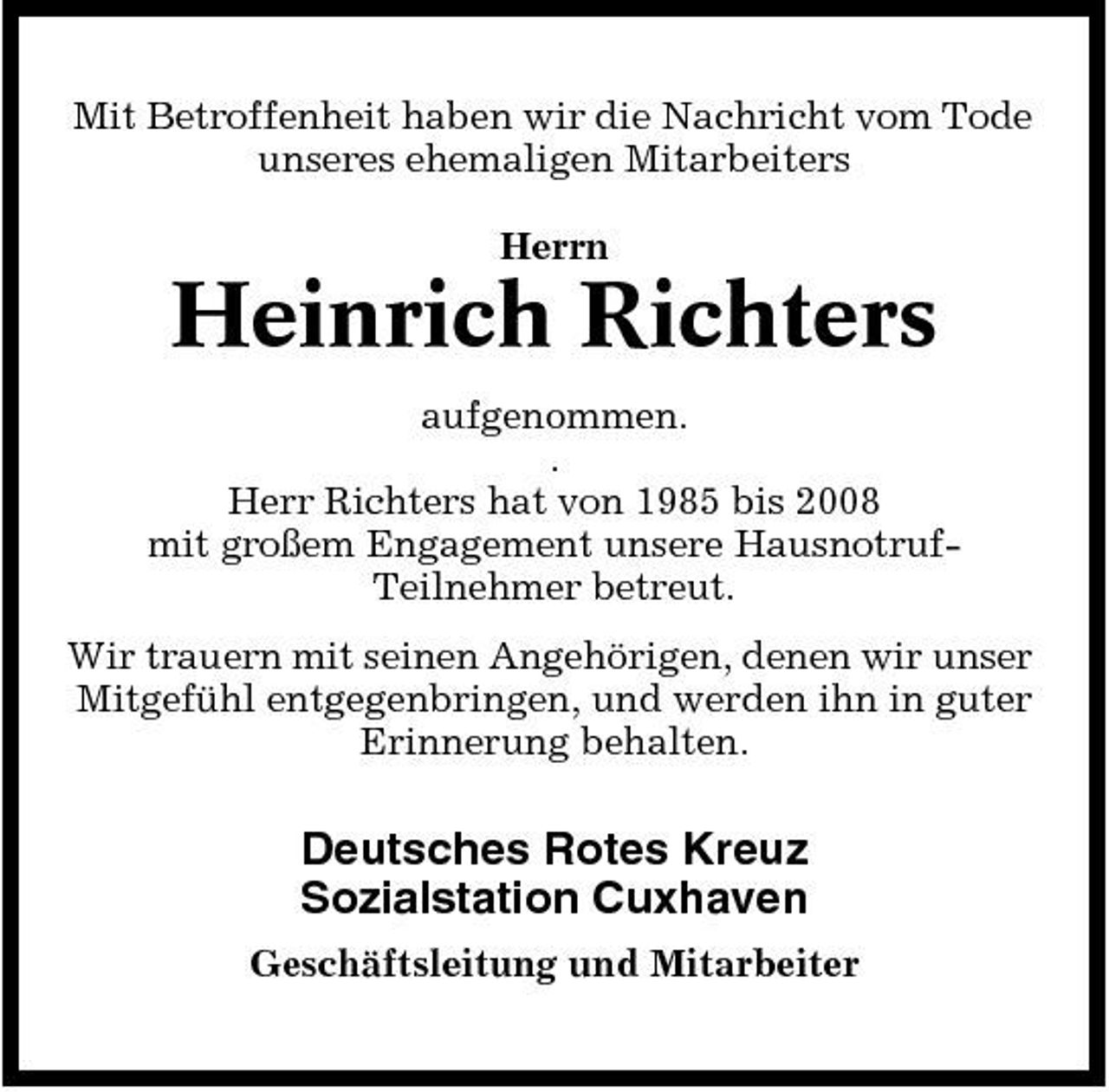 <p>Mit Betroffenheit haben wir die Nachricht vom Tode unseres ehemaligen Mitarbeiters Herrn</p><p>Heinrich Richters<br />aufgenommen. . Herr Richters hat von 1985 bis 2008 mit großem Engagement unsere HausnotrufTeilnehmer betreut. Wir trauern mit seinen Angehörigen, denen wir unser Mitgefühl entgegenbringen, und werden ihn in guter Erinnerung behalten.</p><p>Deutsches Rotes Kreuz Sozialstation Cuxhaven<br />Geschäftsleitung und Mitarbeiter</p>