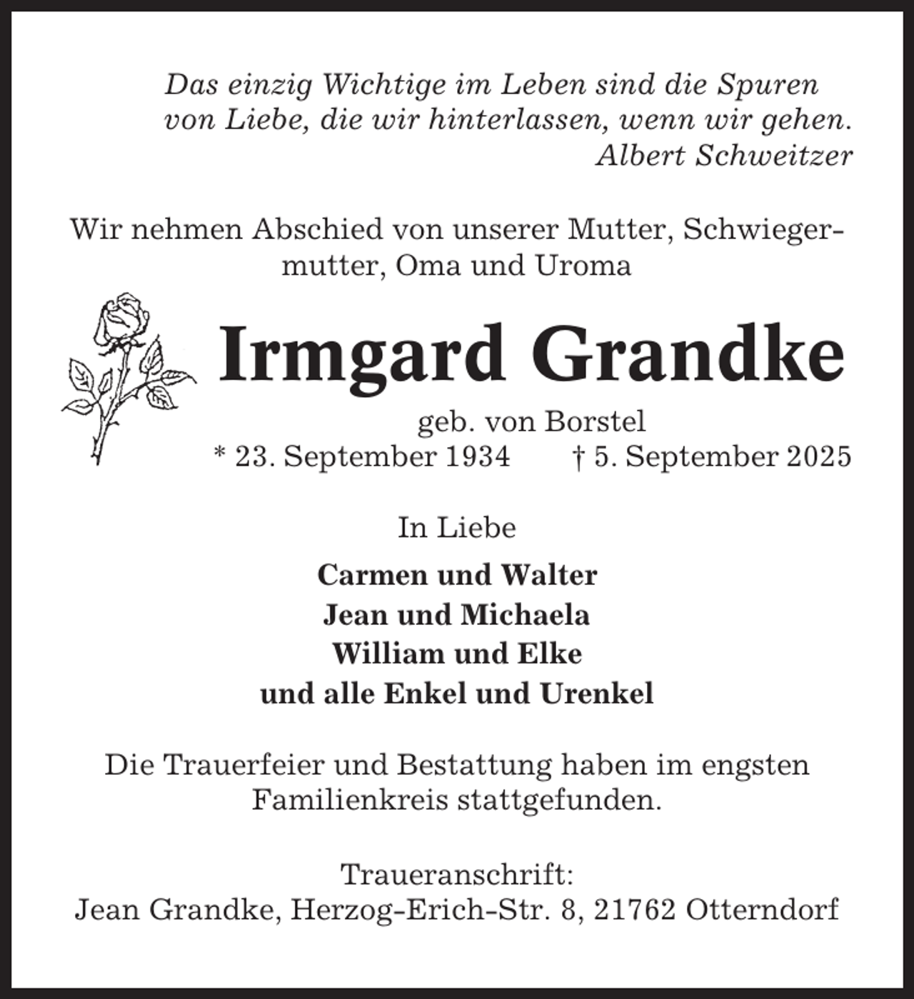 <p>Das einzig Wichtige im Leben sind die Spuren<br />von Liebe, die wir hinterlassen, wenn wir gehen.<br />Albert Schweitzer<br />Wir nehmen Abschied von unserer Mutter, Schwiegermutter, Oma und Uroma</p><p>Irmgard Grandke<br />geb. von Borstel<br />* 23. September 1934<br />† 5. September 2025<br />In Liebe<br />Carmen und Walter<br />Jean und Michaela<br />William und Elke<br />und alle Enkel und Urenkel<br />Die Trauerfeier und Bestattung haben im engsten<br />Familienkreis stattgefunden.<br />Traueranschrift:<br />Jean Grandke, Herzog-Erich-Str. 8, 21762 Otterndorf</p>