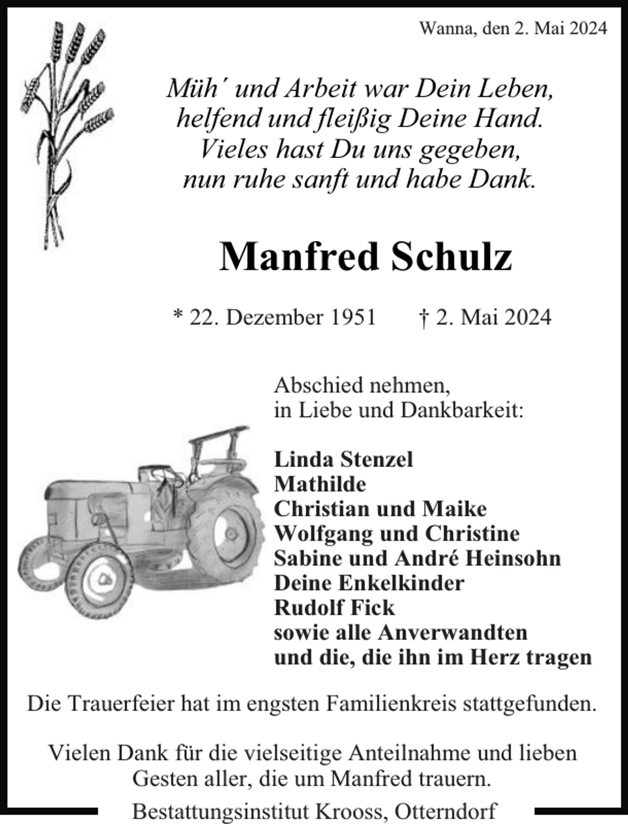 <p>Wanna, den 2. Mai 2024</p><p>Müh´ und Arbeit war Dein Leben,<br />helfend und fleißig Deine Hand.<br />Vieles hast Du uns gegeben,<br />nun ruhe sanft und habe Dank.</p><p>Manfred Schulz<br />* 22. Dezember 1951</p><p>† 2. Mai 2024</p><p>Abschied nehmen,<br />in Liebe und Dankbarkeit:<br />Linda Stenzel<br />Mathilde<br />Christian und Maike<br />Wolfgang und Christine<br />Sabine und André Heinsohn<br />Deine Enkelkinder<br />Rudolf Fick<br />sowie alle Anverwandten<br />und die, die ihn im Herz tragen<br />Die Trauerfeier hat im engsten Familienkreis stattgefunden.<br />Vielen Dank für die vielseitige Anteilnahme und lieben<br />Gesten aller, die um Manfred trauern.<br />Bestattungsinstitut Krooss, Otterndorf</p>