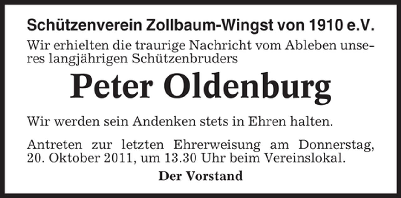 <p>Schützenverein Zollbaum-Wingst von 1910 e.V.<br />Wir erhielten die traurige Nachricht vom Ableben unseres langjährigen Schützenbruders</p><p>Peter Oldenburg<br />Wir werden sein Andenken stets in Ehren halten.<br />Antreten zur letzten Ehrerweisung am Donnerstag,<br />20. Oktober 2011, um 13.30 Uhr beim Vereinslokal.<br />Der Vorstand</p>