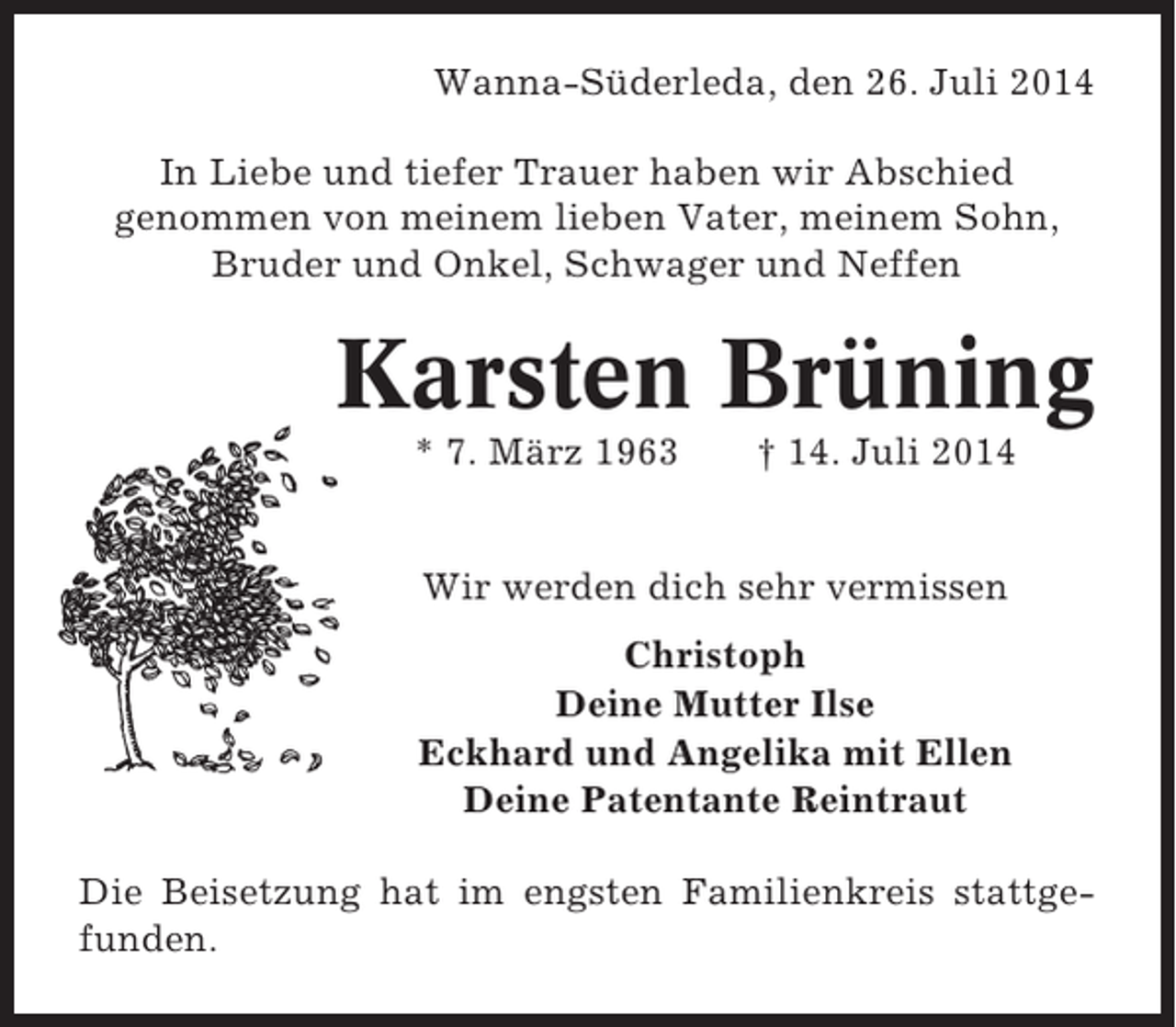<p>Wanna-Süderleda, den 26. Juli 2014<br />In Liebe und tiefer Trauer haben wir Abschied<br />genommen von meinem lieben Vater, meinem Sohn,<br />Bruder und Onkel, Schwager und Neffen</p>
<p>Karsten Brüning<br />* 7. März 1963</p>
<p>† 14. Juli 2014</p>
<p>Wir werden dich sehr vermissen<br />Christoph<br />Deine Mutter Ilse<br />Eckhard und Angelika mit Ellen<br />Deine Patentante Reintraut<br />Die Beisetzung hat im engsten Familienkreis stattgefunden.</p>